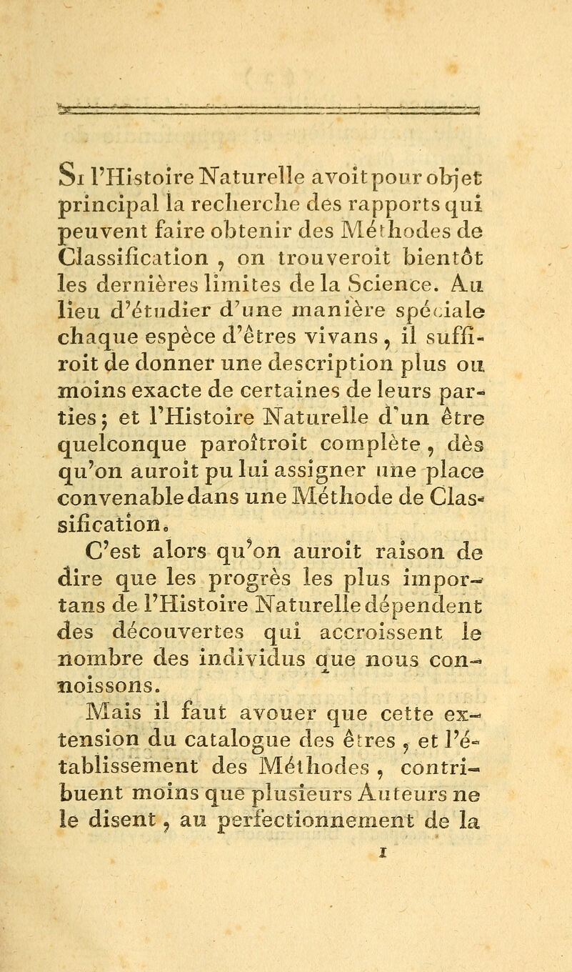 Si l'Histoire Naturelle avoit pour objet principal la reclierclie dès rapports qui peuvent faire obtenir des Mérhodes de Classification , on trouveroit bientôt les dernières limites de la Science. A.a lieu d'étudier d'une manière spéciale chaque espèce d'êtres vivans , il suffî- roit de donner une description plus ou moins exacte de certaines de leurs par- ties 5 et l'Histoire Naturelle d'un être quelconque paroitroit complète , dès qu'on auroit pu lui assigner une place convenable dans une Méthode de Clas- sification « C'est alors qu'on auroît raison de dire que les progrès les plus impor-^ tans de l'Histoire Naturelle dépendent des découvertes qui accroissent le nombre des individus que nous con-* noissons. Mais il faut avouer que cette ex- tension du catalogue des êtres 5 et l'é- tablissement des Méthodes , contri- buent moins que plusieurs Auteurs ne le disent ^ au perfectionnement de la