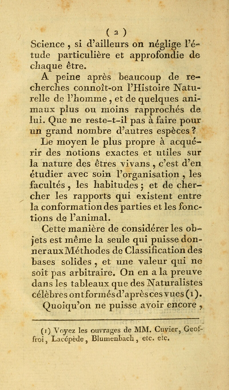 Science 9 si d'ailleurs on néglîge l'é- tude particulière et approfondie de cliaque être. A peine après beaucoup de re- cherches connoît-on l'Histoire Natu- relle de l'homme , et de quelques ani- maux plus ou moins rapprochés de lui. Que ne reste-t-il pas à faire pour un grand nom^bre d'autres espèces? Le moyen le plus propre à acqué- rir des notions exactes et utiles sur la nature des êtres vivans , c'est d'en étudier avec soin l'organisation , les facultés , les habitudes ; et de cher- cher les rapports qui existent entre la conformation des parties et les fonc- tions de l'animal. Cette manière de considérer les ob- jets est même la seule qui puisse don- nerauxMéthodes de Classification des bases solides , et une valeur qui ne soit pas arbitraire. On en a la preuve dans les tableaux que des Naturalistes célèbres ontformésd'aprèsces vues (1). Quoiqu'on ne puisse avoir encore , (j) Voyez les oiwrages de MM. Cuvier, Geof- froi, Laccpède, Blurnenbach, etc. etc.