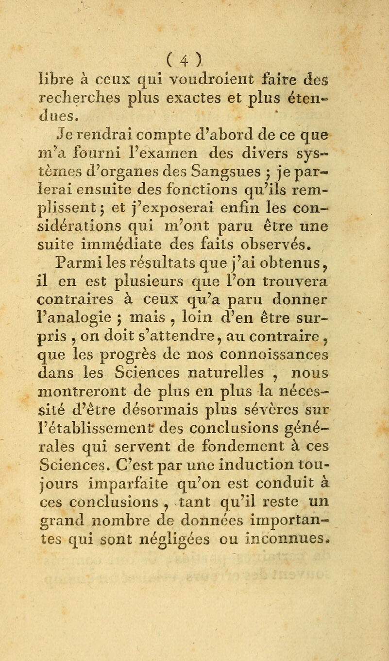 /4) libre à ceux qui voudroient faire des recherclies plus exactes et plus éten- dues. Je rendrai compte d'abord de ce que m'a fourni l'examen des divers sys- tèmes d'organes des Sangsues ; je par- lerai ensuite des fonctions qu'ils rem- plissent j et j'exposerai enfin les con- sidérations qui m'ont paru être une suite immédiate des faits observés. Parmi les résultats que j'ai obtenus ^ il en est plusieurs que l'on trouvera contraires à ceux qu'a paru donner l'analogie ; mais , loin d'en être sur- pris 5 on doit s'attendre, au contraire , que les progrès de nos connoissances dans les Sciences naturelles , nous montreront de plus en plus la néces- sité d'être désormais plus sévères sur l'établissement des conclusions géné- rales qui servent de fondement à ces Sciences. C'est par une induction tou- jours imparfaite qu'on est conduit à ces conclusions , tant qu'il reste un grand nombre de données importan- tes qui sont négligées ou inconnues.