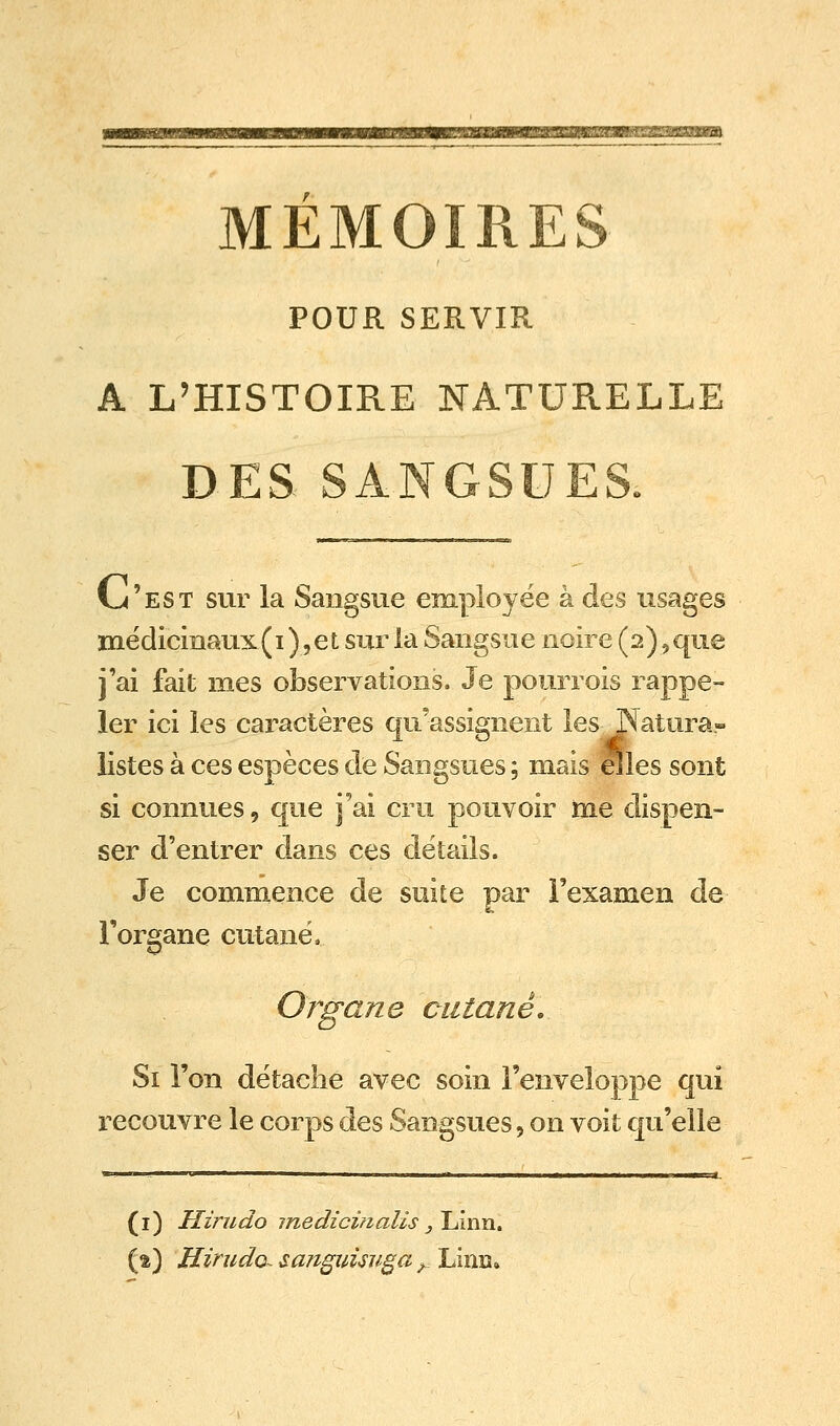 MEMOIRES POUR SERVIR A L'HISTOIRE NATURELLE DES SANGSUES. C^'est sur la Sangsue employée à des usages mëdicmaux(i )5et sur la Sangsue noire (2)5que j'ai fait mes observations. Je pourrois rappe- ler ici les caractères qu'assignent les Natura- listes à ces espèces de Sangsues ; mais eîles sont si connues, que j'ai cru pouvoir me dispen- ser d'entrer dans ces détails. Je commence de suite par l'examen de l'organe cutané. Organe cutané. Si l'on détache avec soin l'enveloppe qui recouvre le corps des Sangsues, on voit qu'elle (i) Hirndo jnedicinalis ylÂnn^ (2) Hirndo^ sangui<su§a ^_ Linn»