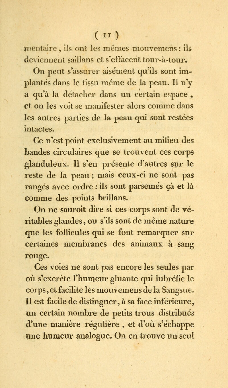 C) îîieiilaire, Us ont les mêmes moiivemens : îk deviemient saillans et s'effacent tour-à-tour« On peut s'assurer aisément qu'ils sont im- plantes dans le tissu même de la peau. Il n'y a qu'à la détacher dans un certain espace , et on les voit se manifester alors comme dans les autres parties de la peau qui sont restées intactes. Ce n'est point exclusivement au milieu des bandes circulaires que se trouvent ces corps glanduleux. 11 s'en présente d'autres sur le reste de la peau ; mais ceux-ci ne sont pas rangés avec ordre : ils sont parsemés çà et là comme des points brillans. On ne sauroit dire si ces corps sont de vé- ritables glandes, ou s'ils sont de même nature que les follicules qui se font remarquer sur certaines membranes des animaux à sang ï-ouge. Ces voies ne sont pas encore les seules par où s'excrète l'humeur gluante qui lubréfie le corps, et facilite les mouvemens de la Sangsue. Il est facile de distinguer, à sa face inférieure, un certain nombre de petits trous distribués d'une manière régulière ^ et d'où s'échappe une humeur analogue. On en trouve un seul