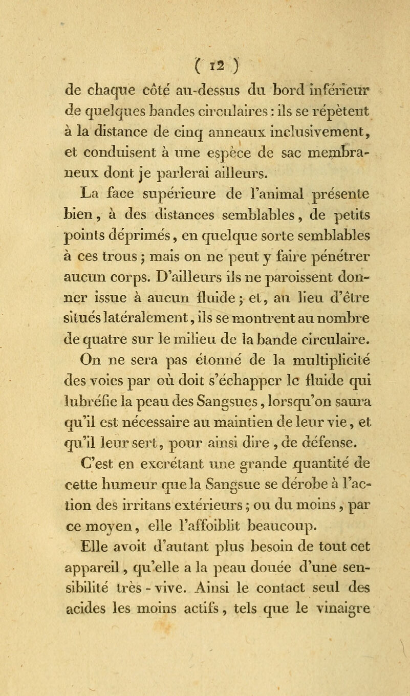 de chaque côte au-dessus du bord inférieur de quelques bandes circulaires : ils se répètent à la distance de cinq anneaux inclusivement, et conduisent à une espèce de sac membra- neux dont je parlerai ailleurs. La face supérieure de l'animal présente bien, à des dislances semblables, de petits points déprimés, en quelque sorte semblables à ces trous ; mais on ne peut y faire pénétrer aucun corps. D'ailleurs ils ne paroissent don- ner issue à aucun fluide j et, au lieu d'être situés latéralement, ils se montrent au nombre de quatre sur le milieu de la bande circulaire. On ne sera pas étonné de la multiplicité des voies par où doit s'écbapper le fluide qui lubréfie la peau des Sangsues, lorsqu'on saura qu'il est nécessaire au maintien de leur vie, et qu'il leur sert, pour ainsi dire , de défense. C'est en excrétant une grande ijuantité de cette humeur que la Sangsue se dérobe à l'ac- tion des irritans extérieurs ; ou du moins, par ce moyen, elle l'affoiblit beaucoup. Elle avoit d'autant plus besoin de tout cet appareil, qu'elle a la peau douée d'une sen- sibilité très - vive. Ainsi le contact seul des acides les moins actifs, tels que le vinaigre