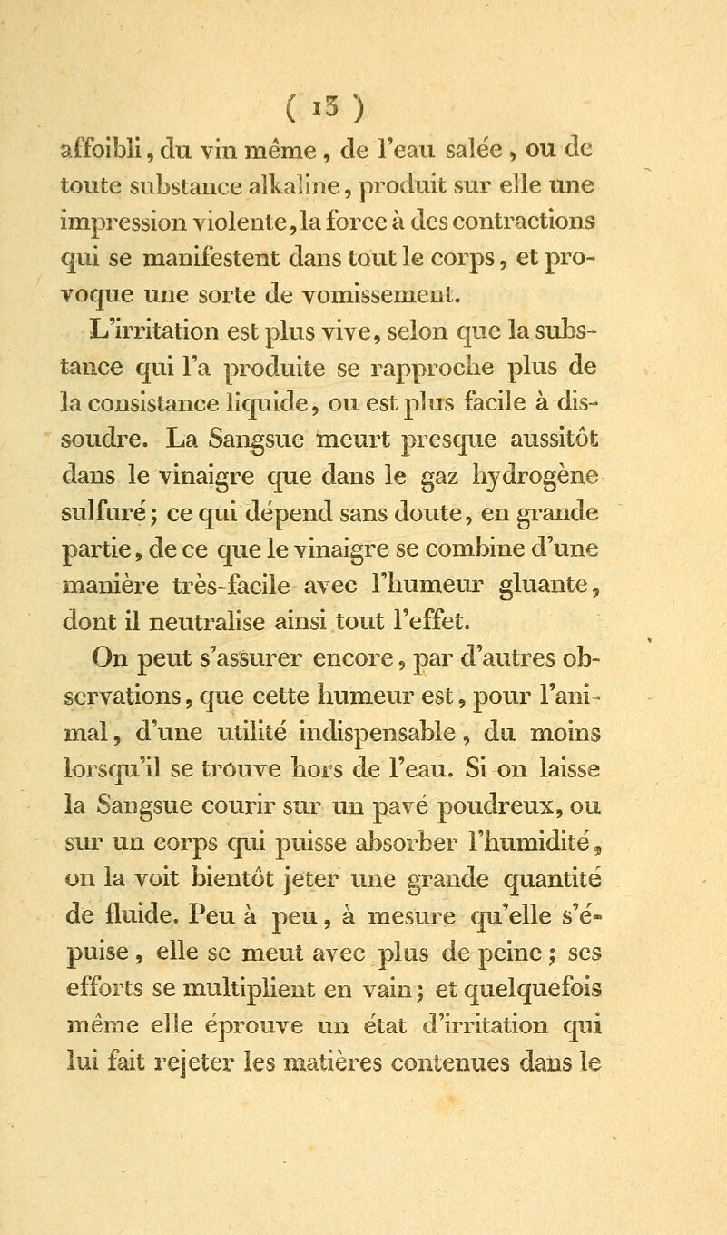 (i5) affoibli, du vin même, de l'eau salëe, ou de toute substance alka]ine, produit sur elle une impression violente,la force à des contractions qui se manifestent dans tout le corps, et pro- voque une sorte de vomissement. L'irritation est plus vive, selon que la subs- tance qui Fa produite se rapproche plus de la consistance liquide, ou est plus facile à dis- soudre. La Sangsue meurt presque aussitôt dans le vinaigre que dans le gaz hydrogène sulfuré; ce qui dépend sans doute, en grande partie, de ce que le vinaigre se combine d'une manière très-facile avec l'iiumeur gluante, dont il neutralise ainsi tout l'effet. On peut s'assurer encore, par d'autres ob- servations , que cette humeur est, pour l'ani- mal , d'une utilité indispensable, du moins lorsqu'il se trouve hors de l'eau. Si on laissa la Sangsue courir sur un pavé poudreux, ou sur un corps qui puisse absorber l'humidité ^ on la voit bientôt jeter une grande quantité de fluide. Peu à peu, à mesure qu'elle s'é- puise , elle se meut avec plus de peine ; ses efforts se multiplient en vain ; et quelquefois snéme elle éprouve un état d'irritation qui lui fait rejeter les matières contenues dans le