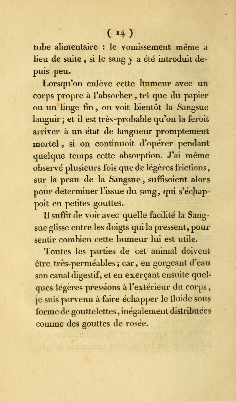 tube alîmentaîre : le vomissement même a lieu de suite, si le sang y a été introduit de- puis peu. Lorsqu'on enlève cette humeur avec un corps propre à l'absorber, tel que du papier ou un linge fin, on voit bientôt la Sangsue languir j et il est très-probable qu'on la feroit arriver à un état de langueur promptement mortel, si on continuoit d'opërer pendant quelque temps cette absorption. J'ai même observé plusieurs fois que de légères frictions, sur la peau de la Sangsue, suffisoient alors pour déterminer l'issue du sang, qui s'échap- poit en petites gouttes. Il suffit de voir avec quelle facilité la Sang- sue glisse entre les doigts qui la pressent, pour sentir combien cette humeur lui est utile. Toutes les parties de cet animal doivent être très-perméables ; car, en gorgeant d'eau son canal digestif, et en exerçant ensuite quel- ques légères pressions à l'extérieur du corps, je suis parvenu à faire échapper le fluide sous forme de gouttelettes, inégalement distribuées comme des gouttes de rosée.