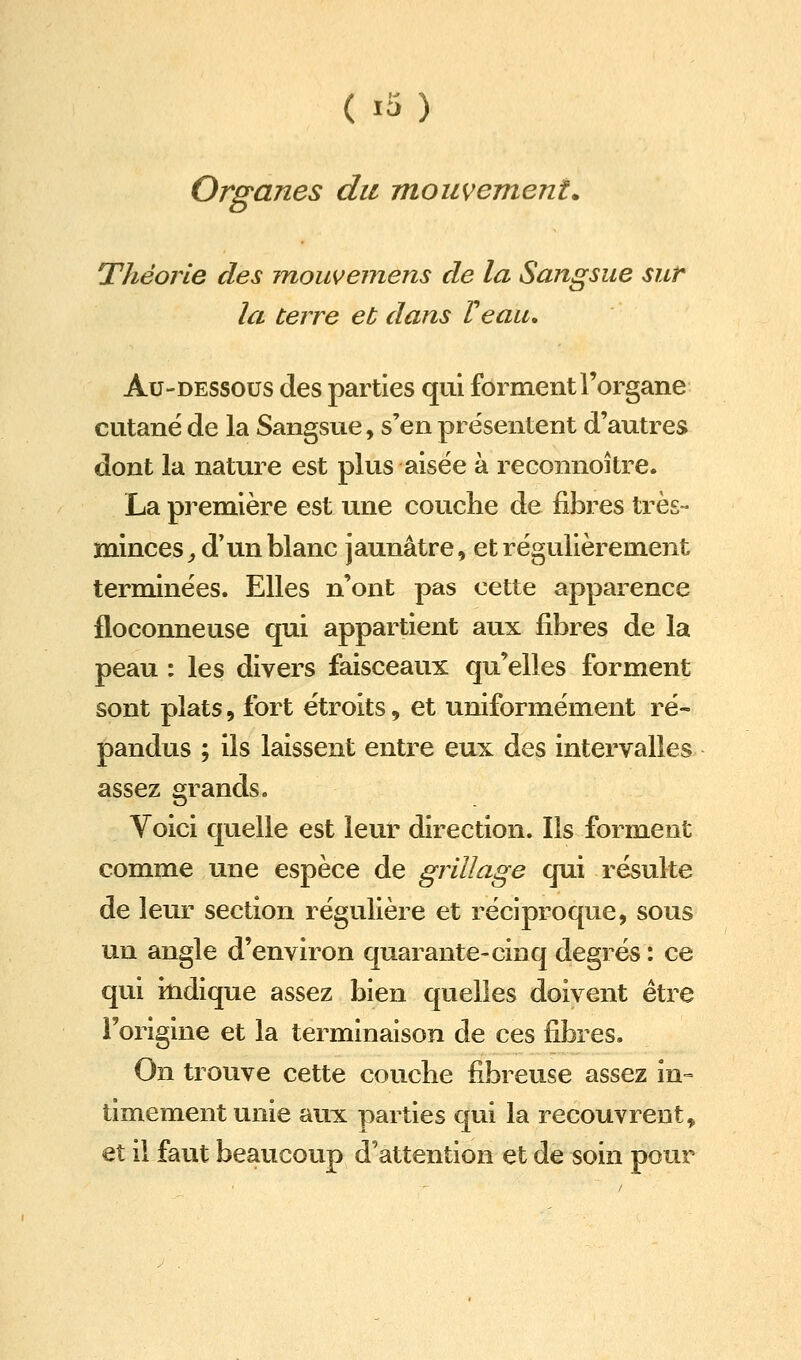 Organes du mouvement. Théorie des mouvemens de la Sangsue sur la terre et dans Veau, Au-dessous des parties qui forment l'organe cutané de la Sangsue, s'en présentent d'autres dont la nature est plus aisée à reconnoître. La première est une couche de fibres très- minces , d'un blanc jaunâtre, et régulièrement terminées. Elles n'ont pas cette apparence floconneuse qui appartient aux fibres de la peau : les divers faisceaux qu'elles forment sont plats 5 fort étroits, et uniformément ré- pandus ; ils laissent entre eux des intervalles assez grands. Voici quelle est leur direction. Ils forment comme une espèce de grillage qui résulte de leur section régulière et réciproque, sous un angle d'environ quarante-cinq degrés : ce qui indique assez bien quelles doivent être l'origine et la terminaison de ces fibres. On trouve cette couche fibreuse assez in- timement unie aux parties qui la recouvrent, et il faut beaucoup d'attention et de soin pour