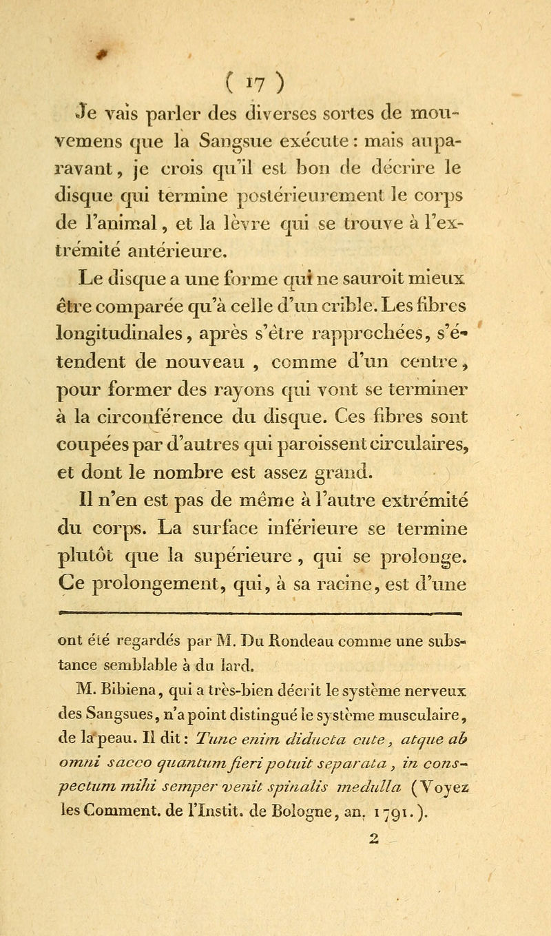 # ( 17) Je vais parler des diverses sortes de mou- vemens que la Sangsue exécute : mais aupa- ravant, je crois qu'il est bon de décrire le disque qui termine postérieurement le corps de l'animal, et la lèvre cjui se trouve à l'ex- trémité antérieure. Le disque a une forme qui ne sauroit mieux être comparée qu'à celle d'un crible. Les libres longitudinales, après s'être rapprochées, s'é- tendent de nouveau , comme d'un centre, pour former des rayons qui vont se terminer à la circonférence du disque. Ces fibres sont coupées par d'autres qui paroissent circulaires, et dont le nombre est assez grand. Il n'en est pas de même à l'autre extrémité du corps. La surface inférieure se termine plutôt que la supérieure , qui se prolonge. Ce prolongement, qui, à sa racine, est d'une ^11 I ■ Il , ■ ont été regardés par M. Du Rondeau comme une subs- tance semblable a du lard. M. Bibiena, qui a très-bien décrit le système nerveux des Sangsues, n'a point distingué le système musculaire, de la'peau. Il dit: Timc enhn diducta ente, atcjue ab omni sacco cjuantum fieri potuit séparât a, in cons^ pectuni inihi semper venu spi/ialis medulla (Voyez les Comment, de l'Instit. de Bologne, an. 1791. ). 2