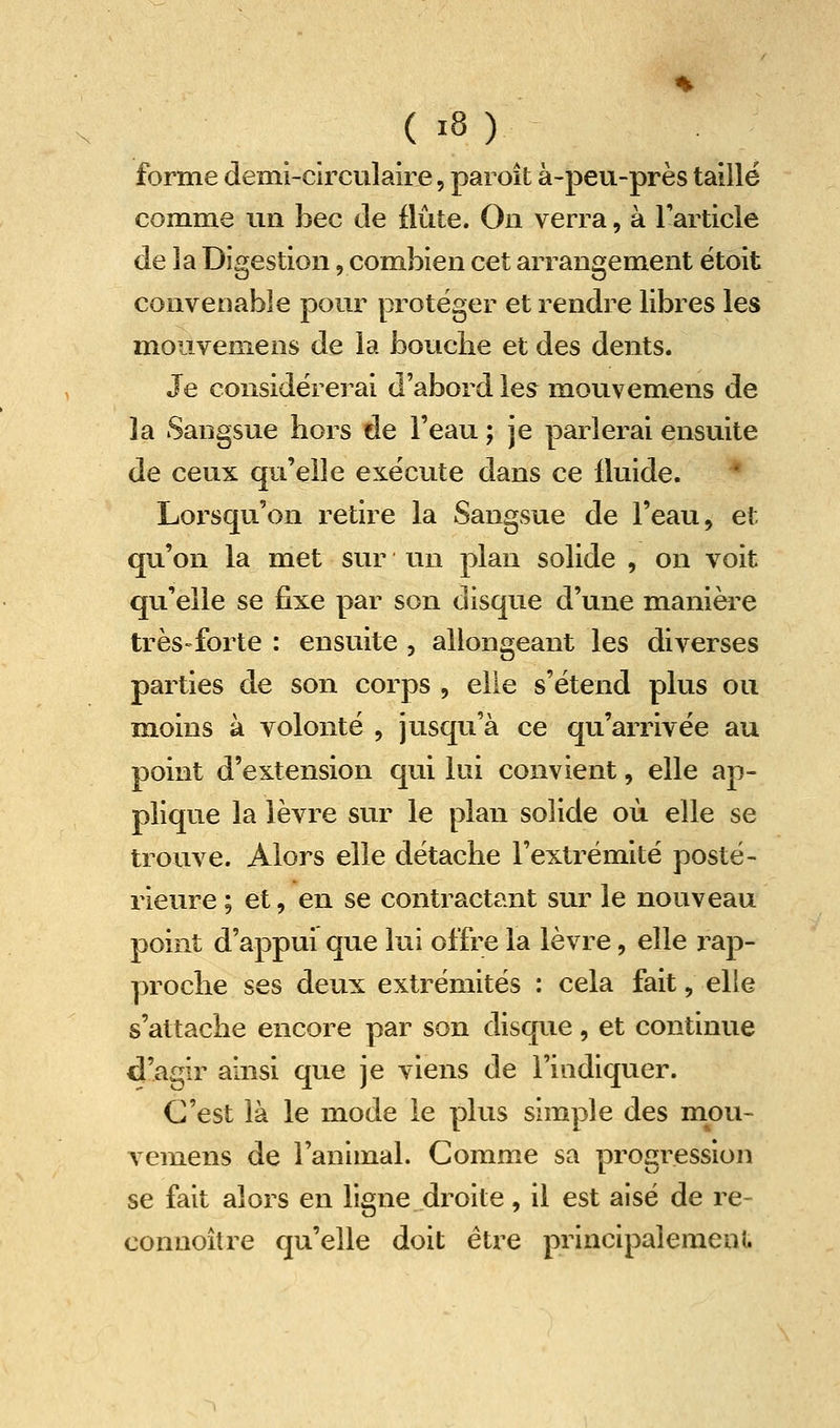 forme demi-circulaire, paroît à-peu-près taillé comme un bec de flûte. On verra, à Tarticle de la Digestion, combien cet arrangement ëtoit convenable pour protéger et rendre libres les mouvemens de la bouclie et des dents. Je considérerai d'abord les mouvemens de la Sangsue hors de l'eau ; je parlerai ensuite de ceux qu'elle exécute dans ce fluide. * Lorsqu'on retire la Sangsue de l'eau, et qu'on la met sur un plan solide , on voit qu'elle se fixe par son disque d'une manière très-forte : ensuite , allongeant les diverses parties de son corps , elle s'étend plus ou moins à volonté , jusqu'à ce qu'arrivée au point d'extension qui lui convient, elle ap- plique la lèvre sur le plan solide où elle se trouve. Alors elle détache l'extrémité posté- rieure ; et, en se contractant sur le nouveau point d'appui que lui offre la lèvre, elle rap- proche ses deux extrémités : cela fait, elle s'attache encore par son disque, et continue d'agir ainsi que je viens de l'indiquer. C'est là le mode le plus simple des mou- A^emens de l'animal. Comme sa progression se fait alors en ligne droite, il est aisé de re- conuoîlre qu'elle doit être principalemenU