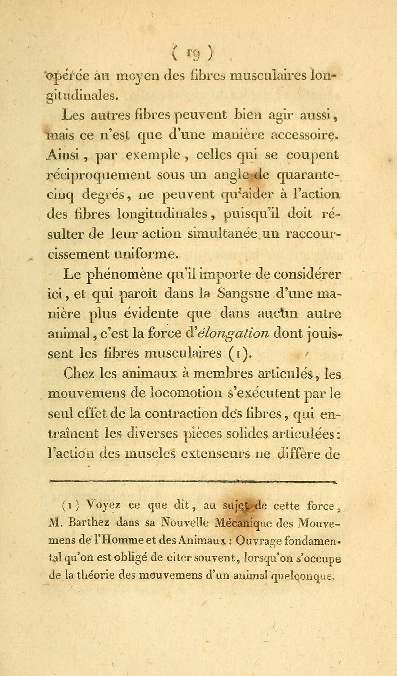 (^9) 'c^përëe an moyen des libres musculaires lon- gitudinales. Les autres fibres peuvent bien agir aussi, lîiais ce n'est que d'une manière accessoire. Ainsi, par exemple , celles qui se coupent réciproquement sous un augle^de quarante- cinq degrés, ne peuvent qu^'aider à l'action des fibres longitudinales, puisqu'il doit ré- sulter de leur action simultanée un raccour» cissement uniforme. Le phénomène qu'il importe de considérer ici, et qui paroît dans la Sangsue d'une ma- nière plus évidente que dans auclm autre animal, c'est la force ô^élongation dont jouis- sent les fibres musculaires (i). / Chez les animaux à membres articulés, les mouvemens de locomotion s'exécutent par le seul effet de ia contraction dés fibres, qui en- traînent les diverses pièces solides articulées : ractiou des muscles extenseurs ne diffère de ( I ) Voyez ce que dit, au suj^de cette force ^ M. Barthez dans sa Nouvelle Mécanique des Mouve° mens de l'Homme et des Animaux : Ouvrage fondamen- tal qu'on est obligé de citer souvent, lorsqu'on s'occupe de la théorie des mouvemens d'un aiiimaî quelconque.