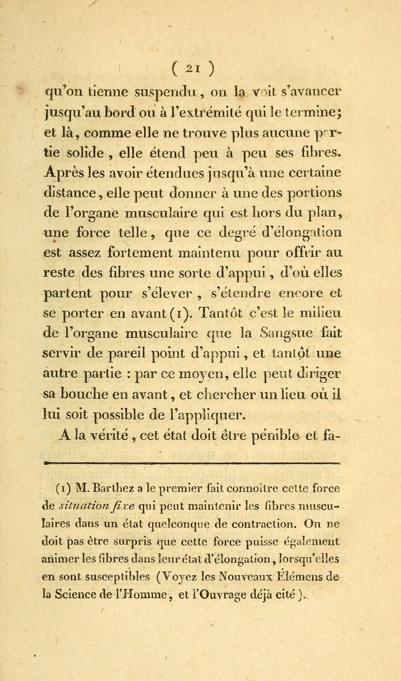 qu'on tienne suspendu, on la voit s'avancer jusqu'au bord ou à rextrëmkë qui le termine; et là, comme elle ne trouve plus aucune par- tie solide , elle étend peu à peu ses fibres. Après les avoir étendues jusqu'à une certaine distance, elle peut donner à une des portions de l'organe musculaire qui est liors du plan, une force telle, que ce degré d'élong^tion est assez fortement maintenu pour offrir au reste des fibres une sorte d'appui, d'où elles partent pour s'élever , s'étendre encore et se porter en avant (i). Tantôt c'est le milieu de l'organe musculaire que la Sangsue fait servir de pareil point d'appui, et tantôt une autre partie : par ce moyen, elle peut diriger sa bouche en avant, et cliercber un lieu où il lui soit possible de l'appliquer. A la vérité , cet état doit être pénible et fa- (i) M. Barlbez a le premier fait cormoitre cette force cle situation fixe qui peut maintenir les fibres muscu- laires dans un état quelconque de contraction. On ne doit pas être surpris que cette force puisse également animer les fibres dans lem' état d'élongation, Iorsqu*elles en sont susceptibles (Voyez les Nouveaux Eiémens de la Science de l'Homme, et FOuvrage déjà cité ).