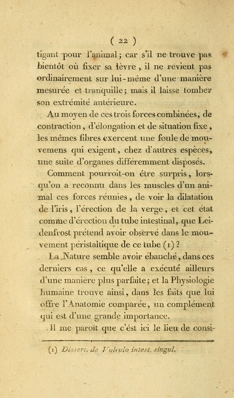 tîgant pour l'aDÎiîiai ; car s'il ne trouve pas bientôt où fixer sa ièvre 9 il ne revient pas ordinairement sur lui-même d'une manière mesurée et tranquille ; mais il laisse tombes* son extrémité antérieure. Au moyen de ces trois forces combinées, de contraction, d'élongation et de situation fixe , les mêmes fibres exercent une foule de mou- vemens qui exigent, cbez d'autres espèces^ une suite d'organes différemment disposés. Comment pourroit-on être surpris, lors- qu'on a reconnu dans les muscles d'un ani- mal ces forces réunies, de voir la dilatation de l'iris, l'érection de la verge, et cet état comme d'érection du tube intestinal, que Lei- denfrost prétend avoir observé dans le mou- vement péristaltique de ce tube (i) ? La .Nature semble avoir ébaucbé, dans ces derniers cas , ce qu'elle a exécuté ailleurs d'une manière plus parfaite ; et la Physiologie humaine trouve ainsi, dans les faits que lui offre rAnatomie comparée, un complément qui est d'une grande importance. . Il me paroît que c'est ici le lieu de consi- (i) Disserù. de foUiilo i?Uest. si?7guL