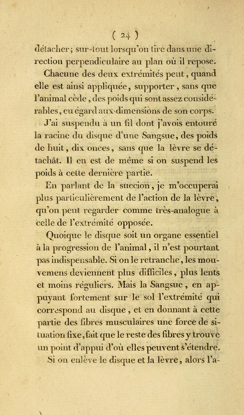 dëtaclier; siir-lout lorsqu'on lire clans une di- rection perpendiculaire au plan où il repose. Chacune des deux extrémités peut, quand elle est ainsi appliquée, supporter , sans que l'animal cède, des poids qui sont assez considé- raîiles, eu égard aux^dimensions de son corps. J'ai suspendu à un fil dont j'avois entouré la racine du disque d'une Sangsue, des poids de huit, dix onces, sans que la lèvre se dé- tachât. Il en est de même si on suspend les poids à celte dernière partie. En parlant de la succion, je m'occuperai plus particulièrement de l'action de la lèvre, qu'on peut regarder comme très-analogue à celle de l'extrémité opposée. Quoique le disque soit un organe essentiel à la progression de l'animal, il n'est pourtant pas indispensable. Si on le retranche, les mou- vemens deviennent plus difficiles, plus lents et moins réguliers. Mais la Sangsue, en ap- puyant fortement sur le sol l'extrémité qui correspond au disque , et en donnant à cette partie des fibres musculaii^es une force de si- tuation fixe, fait que le reste des fibres y trouve un point d'appui d'où elles peuvent s'étendre. Si on enlève le disque et la lèvre, alors l'a-