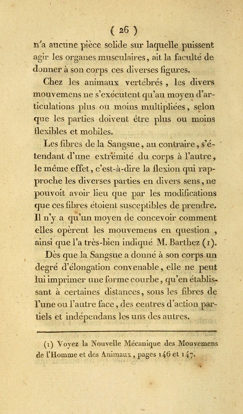 ïifa aucune pièce solide sur laquelle puissent agir les organes musculaires, ait la faculté de donner à son corps ces diverses figui^es. Chez les animaux vertébrés , les divers mouvemens ne s'exécutent qu'au moyen d'ar- ticulations plus ou moins multipliées, selon que les parties doivent être plus ou moins flexibles et mobiles. Les fibres de la Sangsue, au contraire, s'é- tendant d'une extrémité du corps à l'autre, le même effet, c'est-à-dire la flexion qui rap- proche les diverses parties en divers sens,ne pouvoit avoir lieu que pai^ les modifications que ces fibres étoient susceptibles de prendre. Il n'y a qu'un moyen de concevoir comment elles opèrent les mouvemens en question , ainsi que l'a très-bien indiqué M. Barthez (i). Dès que la Sangsue a donné à son corps un degré d'élongation convenable, elle ne peut lui imprimer une forme courbe, qu'en établis- sant à certaines distances, sous les fibres de l'une ou l'autre face, des centres d'action par- tiels et indépendans les uns des autres. (i) Voyez la Nouvelle Mécanique des Mouvemens de l'Homme et des Animaux, pages i^6 et 147.