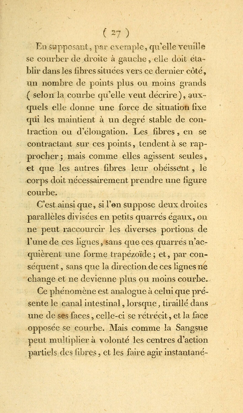 Ed supposant, par exemple, qu'elle veuille se courber cle droite à gauche, elle doil ëla- liiir dans ]es fibres situées vers ce dernier côte, un nombre de points plus ou moins grands ( selon la courbe qu'elle veut décrire ), aux- quels elle donne une force de situation fixe qui les maintient à un degré stable de con- traction ou d'élongation. Les fibres, en se contractant sur ces points, tendent à se rap- procher; mais comme elles agissent seules, et que les autres fibres leur obéissemt, le corps doit nécessairement prendre une figure courbe. C'est ainsi que, si l'on suppose deux droites parallèles divisées en petits quarrés égaux, on ne peut raccourcir les diverses portions de l'une de ces lignes, sans que ces quarrés n'ac- quièrent une forme trapézoïde ; et, par con- séquent 5 sans que la direction de ces lignes ne change et ne devienne plus ou moins courbe» Ce phénomène est analogue à celui que pré- sente le canal intestinal, lorsque, tiraillé dans une de ses faces, celle-ci se rétrécit, et la face opposée se courbe. Mais comme la Sangsue peut multiplier à volonté les centres d'action partiels des fibres, et les faire agir instantané-