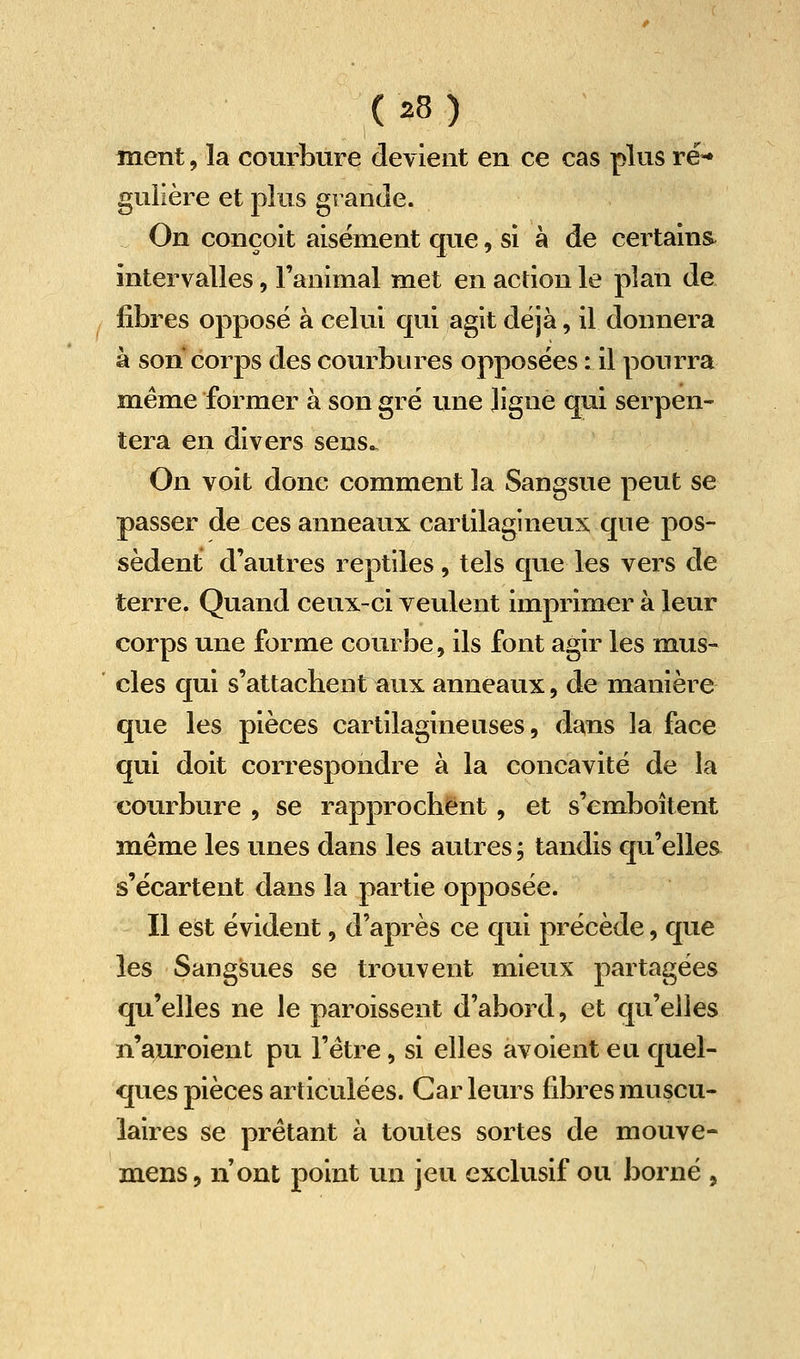 ment, la courbure devient en ce cas plus ré-» gulière et plus grande. On conçoit aisément que, si à de certains, intervalles, l'animal met en action le plan de fibres opposé à celui qui agit déjà, il donnera à son corps des courbures opposées : il pourra même former à son gré une ligne qui serpen- tera en divers sens^ On voit donc comment la Sangsue peut se passer de ces anneaux cartilagineux que pos- sèdent d'autres reptiles, tels que les vers de terre. Quand ceux-ci veulent imprimer à leur corps une forme courbe, ils font agir les mus- cles qui s'attachent aux anneaux, de manière que les pièces cartilagineuses, dans la face qui doit correspondre à la concavité de la courbure , se rapprochent, et s'emboîtent même les unes dans les autres ; tandis qu'elles s'écartent dans la partie opposée. Il est évident, d'après ce qui précède, que les Sangsues se trouvent mieux partagées qu'elles ne le paroissent d'abord, et qu'elles n'a;uroient pu l'être, si elles avoient eu quel- ques pièces articulées. Car leurs fibres muscu- laires se prêtant à toutes sortes de mouve- mens, n'ont point un jeu exclusif ou borné ,