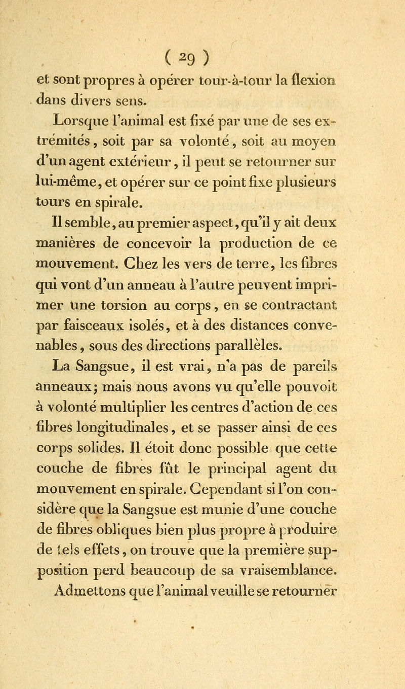 (^9) et sont propres à opérer tour-à-tour la flexion dans divers sens. Lorsque l'animal est fixé par une de ses ex- trémités , soit par sa volonté, soit au moyen d'un agent extérieur, il peut se retourner sur lui-même, et opérer sur ce point fixe plusieurs tours en spirale. Il semble, au premier aspect, qu'il y ait deux manières de concevoir la production de ce mouvement. Chez les vers de terre, les fibres qui vont d'un anneau à l'autre peuvent impri- mer Une torsion au corps, en se contractant par faisceaux isolés, et à des distances conve- nables , sous des directions parallèles. La Sangsue, il est vrai, n'a pas de pareils anneaux; mais nous avons vu qu'elle pouvoit à volonté multiplier les centres d'action de ces fibres longitudinales, et se passer ainsi de ces corps solides. Il étoit donc possible que cette couche de fibres fût le principal agent du mouvement en spirale. Cependant si l'on con- sidère que la Sangsue est munie d'une couche de fibres obliques bien plus propre à produire de tels effets, on trouve que la première sup- position perd beaucoup de sa vraisemblance. Admettons que Fanimal veuille se retourner