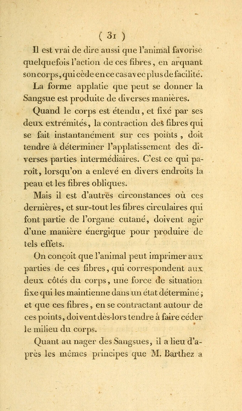 Il est vrai de dire aussi que l'animal favorise quelquefois l'action de ces fibres, en arquant son corps, qui cède en ce cas avec plus de facilité. La forme applatie que peut se donner la Sangsue est produite de diverses manières. Quand le corps est étendu, et fixe par ses deux extrémités, la contraction des fibres qui se fait instantanément sur ces points , doit tendre à déterminer l'applatissement des di- verses parties intermédiaires. C'est ce qui pa- roît, lorsqu'on a enlevé en divers endroits la peau et les fibres obliques. Mais il est d'autres circonstances où ces dernières, et sur-tout les fibres circulaires qui font partie de l'organe cutané, doivent agir d'une manière énergique pour produire de tels effets. On conçoit que l'animal peut imprimer aux parties de ces fibres, qui correspondent aux deux côtés du corps, une force de situation fixe qui les maintienne dans un état déterminé ; et que ces fibres, en se contractant autour de ces points, doivent dès-lors tendre à faire céder le milieu du corps. Quant au nager des Sangsues, il a lieu d'a- près les mêmes principes que M. Bai^thez a