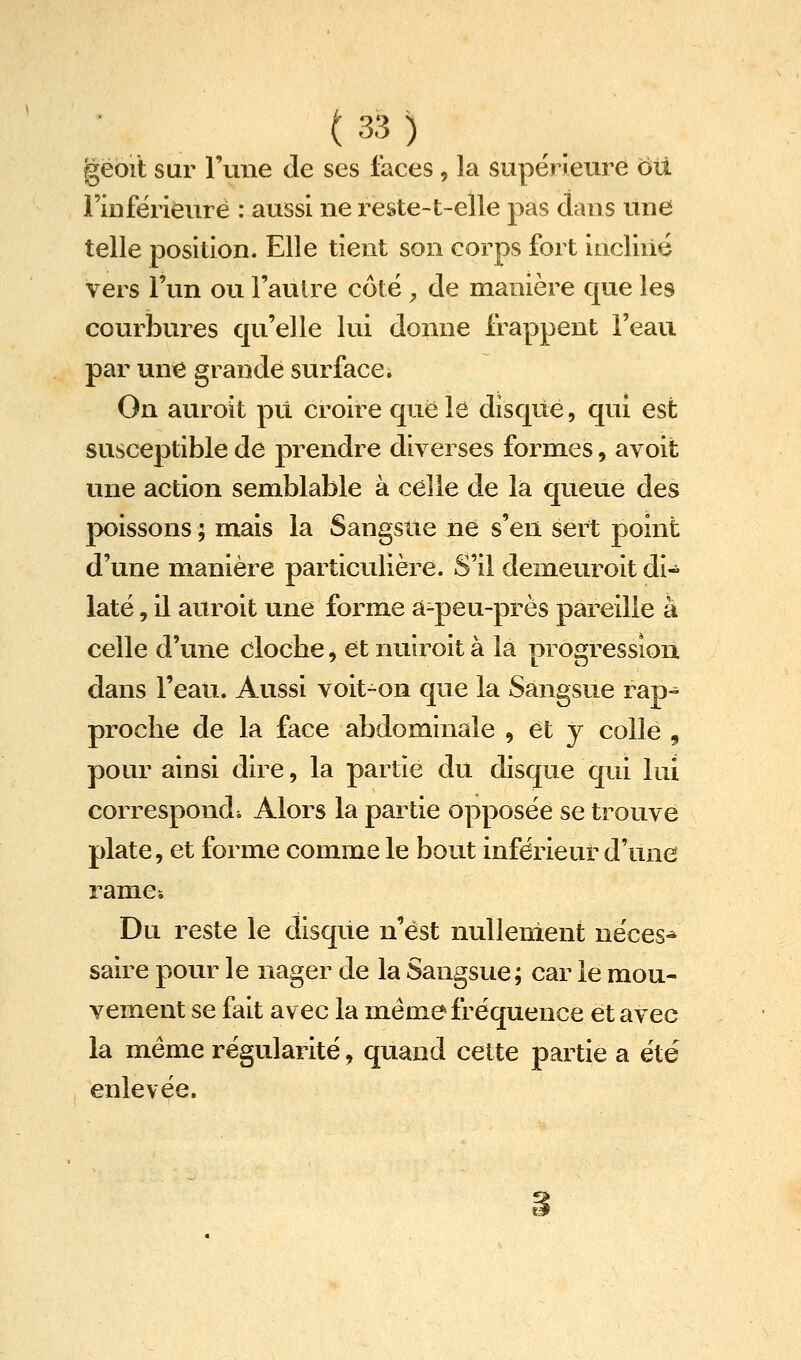 gëoit sur l'une de ses faces, la supérieure oti Finfërieuré : aussi ne reste-t-elle pas dans une telle position. Elle tient son corps fort incliiié vers l'un ou l'autre côté ^ de manière que les courbures qu'elle lui donne frappent l'eau par une grande surface. On auroit pu croire que le disque, qui est susceptible de prendre diverses formes, avoit une action semblable à celle de la queue des poissons ; mais la Sangsue ne s'en sert point d'une manière particulière. S'il demeuroit di« laté, il auroit une forme â-peu-près pareille à celle d'une clocbe, et nuiroit à la progression dans l'eau. Aussi voit-on que la Sangsue rap^ procbe de la face abdominale , et y colle , pour ainsi dire, la partie du disque qui lui corresponds Alors la partie opposée se trouve plate, et forme comme le bout inférieur d'une rames Du reste le disque n'est nullement néces^ saire pour le nager de la Sangsue; car le mou- vement se fait avec la même fréquence et avec la même régularité, quand cette partie a été enlevée.