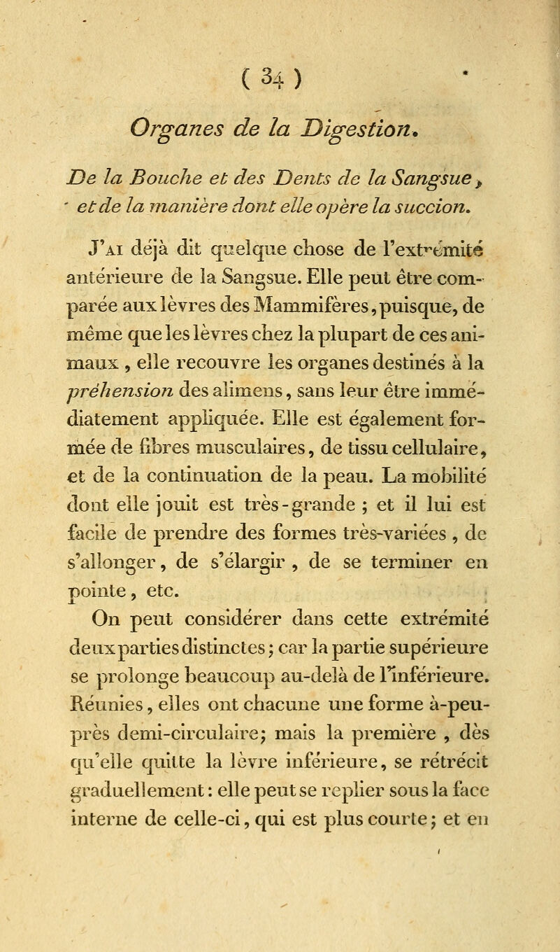 Organes de la Digestion. De la Bouche et des Dents de la Sangsue > ' et de la manière dont elle opère la succion. J'ai déjà dit quelque cliose de rexb^emité antérieure de la Sangsue. Elle peut être com- parée aux lèvres des Mammifères,puisque, de mêm^e que les lèvres chez la plupart de ces ani- maux , elle recouvre les organes destinés à la ■préhension des alimens, sans leur être immé- diatement appliquée. Elle est également for- mée de fibres musculaires, de tissu cellulaire, et de la continuation de la peau. La mobilité dont elle jouit est très-grande ; et il lui est facile de prendre des formes très-variées , de s'allonger, de s'élargir , de se terminer en pointe, etc. On peut considérer dans cette extrémité deux parties distinctes ; car la partie supérieure se prolonge beaucoup au-delà de l'inférieure. Réunies, elles ont chacune une forme à-peu- près demi-circulairej mais la première , dès qu'elle quitte la lèvre inférieure, se rétrécit graduellement : elle peut se replier sous la face interne de celle-ci, qui est plus courte \ et en