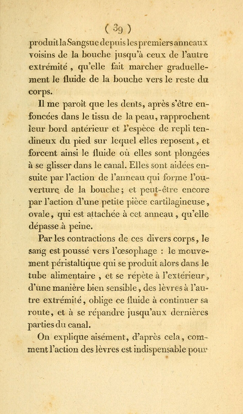 produit la Sangsue depuis les premiers anneaux voisins de la bouche jusqu'à ceux de l'autre extrémité , qu'elle fait marcher graduelle- ment le fluide de la bouche vers le reste du corps. Il me paroît que les dents, après s'être en- foncées dans le tissu de la peau, rapprochent îeur bord antérieur et l'espèce de repli ten- dineux du pied sur lequel elles reposent, et foixent ainsi le fluide où elles sont plongées à se glisser dans le canal. Elles sont aidées en- suite par l'action de l'anneau qui for pie Fou- vei'ture de la bouche; et peut-être encore par l'action d'une petite pièce cartilagineuse ^ ovale, qui est attachée à cet anneau , qu'elle dépasse à peine. Par les contractions de ces divers corps ^ le sarig est poussé vers l'œsophage : le moiive- ment péristaltique qui se prodoit alors dans le tube alimentaire , et se répète à l'extérieur ^ d'une manière bien sensible, des lèvres à l'au- tre extrémité, oblige ce fluide à continuer sa route, et à se répandre jusqu'aux dernières parties du canal. On explique aisément, d'après cela, com- ment Faction des lèvres est indispensable pour