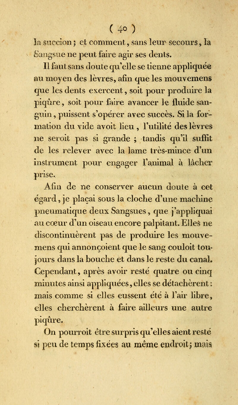 îa succion ; et comment, sans leur secours, la Sangsue ne peut faire agir ses dents. Il faut sans doute qu'elle se tienne appliquée au moyen des lèvres, afin que les mouvemens que les dents exercent, soit pour produire la piqûre, soit pour faire avancer le iluide san- guin 5 puissent s'opérer avec succès. Si la for- mation du vide avoit lieu , l'utilité des lèvres ne seroit pas si grande ; tandis qu'il suffit de les relever avec la lame très-mince d'un instrument pour engager l'animal à lâcher prise. Afin de ne conserver aucun doute à cet égard, Je plaçai sous la cloche d'une machine pneumatique deux Sangsues, que j'appliquai au coeur d'un oiseau encore palpitant. Elles ne discontinuèrent pas de produire les m^ouve- mens qui annonçoient que le sang couloit tou- jours dans la bouche et dans le reste du canal. Cependant, après avoir resté quatre ou cinq minutes ainsi appliquées, elles se détachèrent : mais comme si elles eussent été à l'air libre, elles cherchèrent à faire ailleurs une autre piqûre. On pouiToit être surpris qu'elles aient resté si peu de temps fixées au même endroit; mm