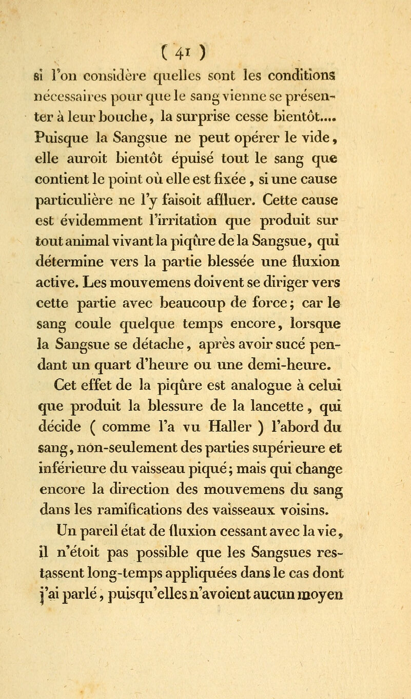 81 Ton considère quelles sont les conditions nécessaires pour que le sang vienne se présen- ter à leur bouche, la surprise cesse bientôt.... Puisque la Sangsue ne peut opérer le vide, elle auroit bientôt épuisé tout le sang que contient le point où elle est fixée, si une cause particulière ne l'y faisoit affluer. Cette cause est évidemment l'irritation que produit sur tout animal vivant la piqûre de la Sangsue, qui détermine vers la partie blessée une fluxion active. Les mouvemens doivent se diriger vers cette partie avec beaucoup de force ; car le sang coule quelque temps encore, lorsque la Sangsue se détache, après avoir sucé pen- dant un quart d'heure ou une demi-heure. Cet effet de la piqûre est analogue à celui que produit la blessure de la lancette, qui décide ( comme l'a vu Haller ) l'abord du sang, non-seulement des parties supérieure et inférieure du vaisseau piqué ; mais qui change encore la direction des mouvemens du sang dans les ramifications des vaisseaux voisins. Un pareil état de fluxion cessant avec la vie, il n'étoit pas possible que les Sangsues res- tassent long-temps appliquées dans le cas dont j'ai parlé, puisqu'elles n'avoient aucun moyen