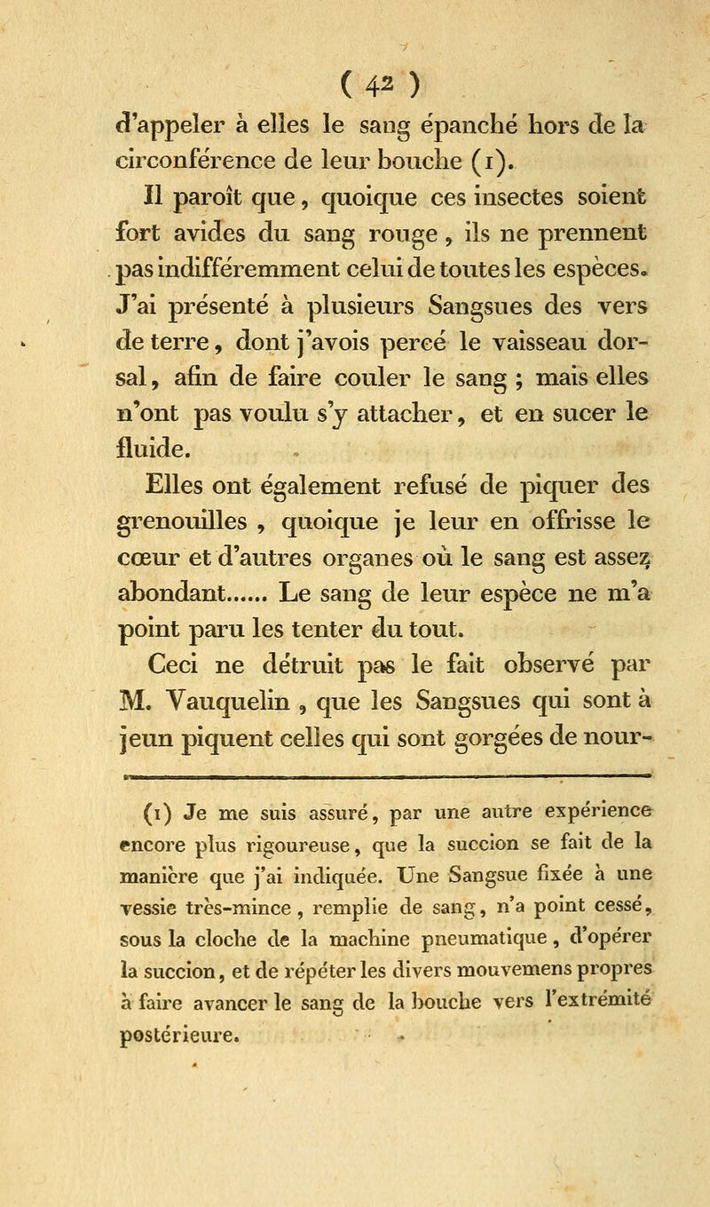 d'appeler h elles le sang épanché hors de la circonférence de leur bouche (i). Il paroît que, quoique ces insectes soient fort avides du sang rouge, ils ne prennent pas indifféremment celui de toutes les espèces* J'ai présente à plusieurs Sangsues des vers de terre, dont j'avois percé le vaisseau dor- sal , afin de faire couler le sang ; mais elles n'ont pas voulu s'y attacher, et en sucer le fluide. Elles ont également refusé de piquer des grenouilles , quoique je leur en offrisse le cœur et d'autres organes où le sang est assez abondant Le sang de leur espèce ne m'a point paru les tenter du tout. Ceci ne détruit pas le fait observé par M. Vauquelin , que les Sangsues qui sont à jeun piquent celles qui sont gorgées de nour- (i) Je me suis assuré, par une autre expérience encore plus rigoureuse, que la succion se fait de la manière que j'ai indiquée. Une Sangsue fixée à une vessie très-mince, remplie de sang, n'a point cessé, sous la cloche de la machine pneumatique, d'opérer la succion, et de répéter les divers mouvemens propres à faire avancer le sang de la ]>ouclie vers l'extrémité postérieure. •