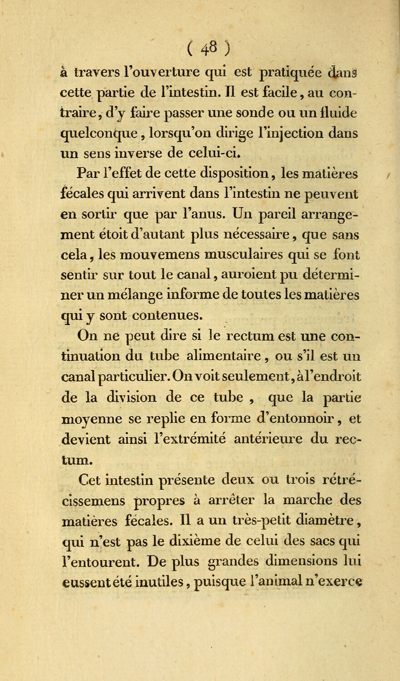 à travers l'ouverture qui est pratiquée dans cette partie de l'intestin. Il est facile, au con- traire, d'y faire passer vuie sonde ou un fluide quelconque, lorsqu'on dirige l'injection dans un sens inverse de celui-ci. Par l'effet de cette disposition, les matières fécales qui arrivent dans l'intestin ne peuvent en sortir que par l'anus. Un pareil arrange- ment étoit d'autant plus nécessaire, que sans cela, les mouvemens musculaires qui se font sentir sur tout le canal, auroient pu détermi- ner un mélange informe de toutes les matières qui y sont contenues. On ne peut dire si le rectum est une con- tinuation du tube alimentaire , ou s'il est un canal particulier. On voit seulement, à l'endroit de la division de ce tube , que la partie moyenne se replie en forme d'entonnoir, et devient ainsi l'extrémité antérieure du rec- tum. Cet intestin présente deux ou trois rétré- cissemens propres à arrêter la marche des matières fécales. Il a un très-petit diamètre, qui n'est pas le dixième de celui des sacs qui l'entourent. De plus grandes dimensions lui eussent été inutiles, puisque l'animal n'exerce