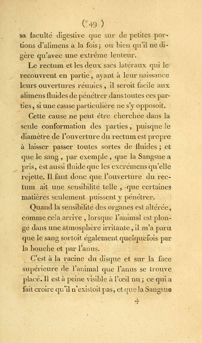 (■49 ) sa lacuîtë digcsùve que sur de petites por- tions d'alimens a la fois ; ou bien qu'il ne di- gère qu'avec une extrême lenteur. Le rectuin et les deux sacs latéraux qui le recouvrent en partie, ayant à leur naissance leurs ouvertures réunies , il seroit facile aux alimens fluides de pénétrer dans toutes ces par- ties , si une cause particulière ne s'y opposoit. Cette cause ne peut être cherchée dans la seule conformation des parties, puisque le diamètre de l'ouverture du rectum est propre à laisser passer toutes sortes de fluides ; et que le sang , par exemple , que la Sangsue a pris, est aussi fluide que les excrémens qu'elle rejette. Il faut donc que l'ouverture du rec- tum ait une sensibilité telle , -que certaines matières seulement puissent y pénétrer. Quand la sensibilité des organes est altérée, comme cela arrive , lorsque l'animal est plon- gé dans une atmosphère irritante, il m'a paru que le sang sortoit également quelquefois par la bouche et par l'anus. C'est à la racine du disque et sur la face supérieure de l'animal que l'anus se trouve placé. Il est à peine visible à l'œil nu ; ce qui a fait croire qu'il n'existoit pas, et que la Sangsu© ' 4