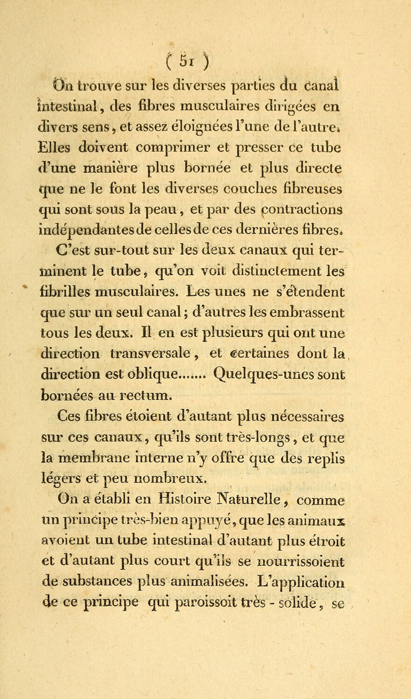 C5i) On trouve sur les diverses parties du Canal intestinal, des fibres musculaires dli Igées en divers sens ^ et assez éloignées l'une de l'autre» Elles doivent comprimer et presser ce tube d'une manière plus bornée et plus directe que ne le font les diverses couches fibreuses qui sont sous la peau, et par des contractions indépendantes de celles de ces dernières fibres* C'est sur-tout sur les deux canaux c|ui ter- minent le tube 9 qu'on voit distinclement les fibrilles musculaires. Les unes ne s'élendent que sur un seul canal ; d'autres les embrassent tous les deux. Il en est plusieurs qui ont une direction transversale, et certaines dont la direction est oblique Quelques-unes sont bornées au rectum. Ces fibres étoient d'autant plus nécessaires sur ces canaux j qu'ils sont très-longs, et que la membrane interne n'y offre que des replis légers et peu nombreux. On a établi en Histoire Naturelle, comme Un principe très-bien appuyé, que les animaux avoient un tube intestinal d'autant plus étroit et d'autant plus court qu'ils se nourrissoient de substances plus animalisées. L'application de ce principe qui paroissoit très - solide, s©