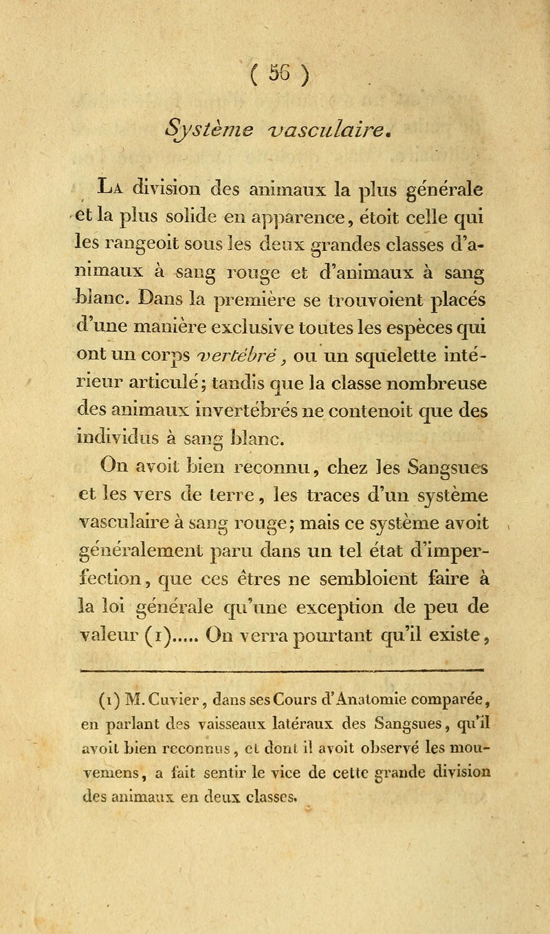 Système uasculaire. Là division des animaux la plus générale et la plus solide en apparence, étoit celle qui les rangeoit sous les deux grandes classes d'a- nimaux à sang rouge et d'animaux à sang blanc. Dans la première se trouvoient placés d'une manière exclusive toutes les espèces qui ont un corps ^vertébré, ou un squelette inté- rieur articulé ; tandis que la classe nombreuse des animaux invertébrés ne contenoit que des individus à sana blanc. On avoit bien reconnu, cliez les Sangsues et les vers de terre, les traces d'un système vasculaire à sang rouge ; mais ce système avoit généralement paru dans un tel état d'imper- fection, que ces êtres ne sembloient faire à la loi générale qu'une exception de peu de valeur (i) On verra pourtant qu'il existe, (i) M. Cavier, dans ses Cours d'AnalomIe comparée, en parlant des vaisseaux latéraux des Sangsues, qu'il avoit bien reconnus, et dont il avoit observé les mou- vemens, a fait sentir le vice de cette grande division des animaux en deux classes.