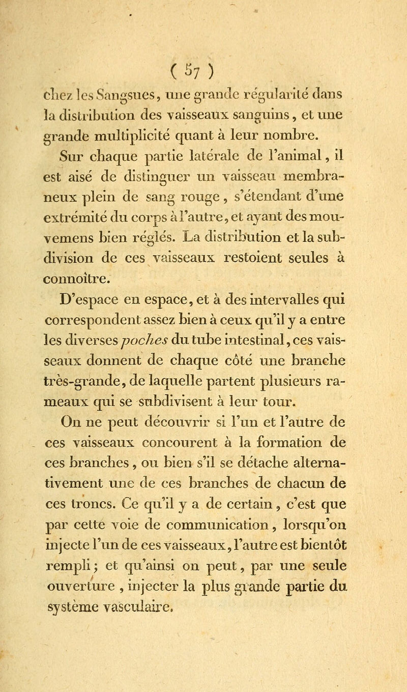 (^7) cliez les Sangsues, une grande rëgularilë dans la distribution des vaisseaux sanguins, et une grande multiplicité quant à leur nombre. Sur chaque partie latérale de l'animal, il est aisé de distinguer un vaisseau membra- neux plein de sang rouge, s'étendant d'une extrémité du corps à l'autre, et ayant des mou- vemens bien réglés. La distribution et la sub- division de ces vaisseaux restoient seules à connoître. D'espace en espace, et à des intervalles qui correspondent assez bien à ceux qu'il y a entre les diverses poches du tube intestinal, ces vais- seaux donnent de chaque côté une branche très-grande, de laquelle partent plusieurs ra- meaux qui se subdivisent à leur tour. On ne peut découvrir si l'un et l'autre de ces vaisseaux concourent à la formation de ces branches, ou bien s'il se détache alterna- tivement une de ces branches de chacun de ces troncs. Ce qu'il y a de certain, c'est que par cette voie de communication, lorsqu'on injecte l'un de ces vaisseaux, l'autre est bientôt rempli ; et qu'ainsi on peut, par une seule ouverture , injecter la plus grande partie du système vascuiaire.