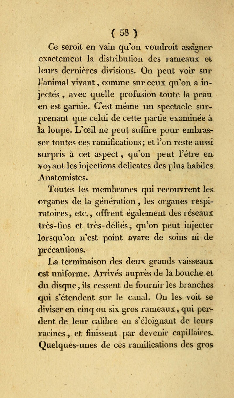Ce seroit en vain qu'on voudroit assigner exactement la distribution des rameaux et leurs dernières divisions. On peut voir sur l'animal vivant, comme sur ceux qu'on a in- jectes , avec quelle profusion toute la peau en est garnie. C'est même un spectacle sur- prenant que celui de cette partie examinée à. la loupe. L'œil ne peut suffii^e pour embras- ser toutes c^s ramifications ; et l'on reste aussi surpris à cet aspect, qu'on peut l'être en voyant les injections délicates des plus habiles Anatomistes. Toutes les membranes qui recouvrent les. organes de la génération, les organes respi- ratoires , etc., offrent également des réseaux très-fins et très-déliés, qu'on peut injecter lorsqu'on n'est point avare de soins ni de précautions. La terminaison des deux grands vaisseaux ^t uniforme. AiTivés auprès de la bouche et du disque, ils cessent de fournir les branches qui s'étendent sur le canal. On les voit se diviser en cinq ou six gros rameaux, qui per- dent de leur calibre en s'éloignant de leurs racines, et finissent par devenir capillaires. Quelques-unes de ces ramifications des groa