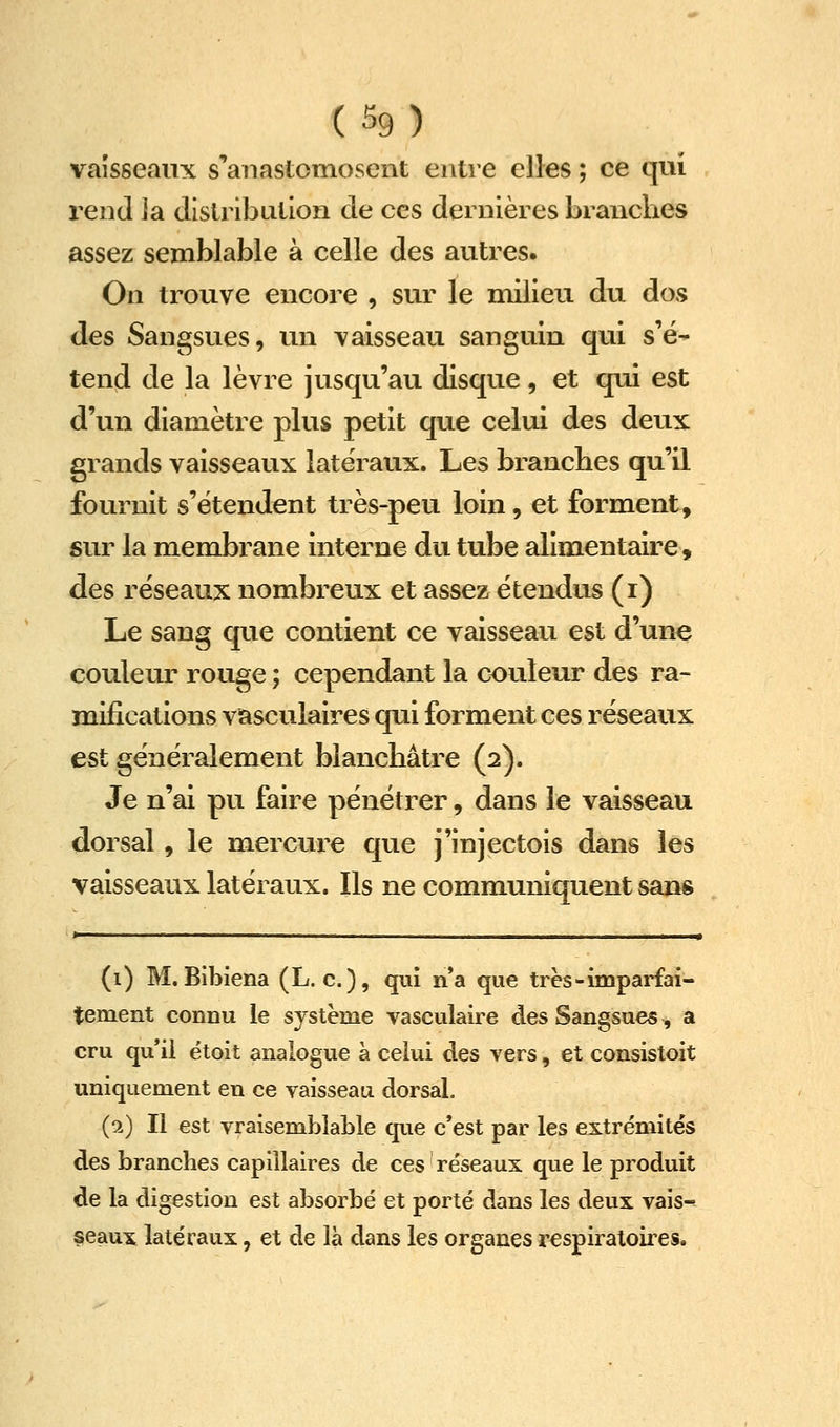 vaisseaux s'anastomosent entre elles ; ce qui rend ]a distribution de ces dernières brandies assez semblable à celle des autres. On trouve encore , sur le milieu du dos des Sangsues, un vaisseau sanguin qui s'é* tend de la lèvre jusqu'au disque, et qui est d'un diamètre plus petit que celui des deux grands vaisseaux latéraux. Les branches qu'il fournit s'étendent très-peu loin, et forment, sur la membrane interne du tube alimentaire, des réseaux nombreux et assez étendus (i) Le sang que contient ce vaisseau est d'une couleur rouge ; cependant la couleur des ra- mifications vasculaires qui forment ces réseaux est généralement blanchâtre (2). Je n'ai pu faire pénétrer, dans le vaisseau dorsal, le mercure que j'injectois dans les vaisseaux latéraux. Ils ne communiquent sans (i) M. Bibiena (L. c. ), qui n'a que très-imparfai- tement connu le système vasculaire des Sangsues, a cru qu'il étoit analogue à celui des vers, et consistoit uniquement en ce vaisseau dorsal. (9.) Il est vraisemblable que c'est par les extrémités des branches capillaires de ces réseaux que le produit de la digestion est absorbé et porté dans les deux vais^ §eaux latéraux, et de là dans les organes respiratoires.