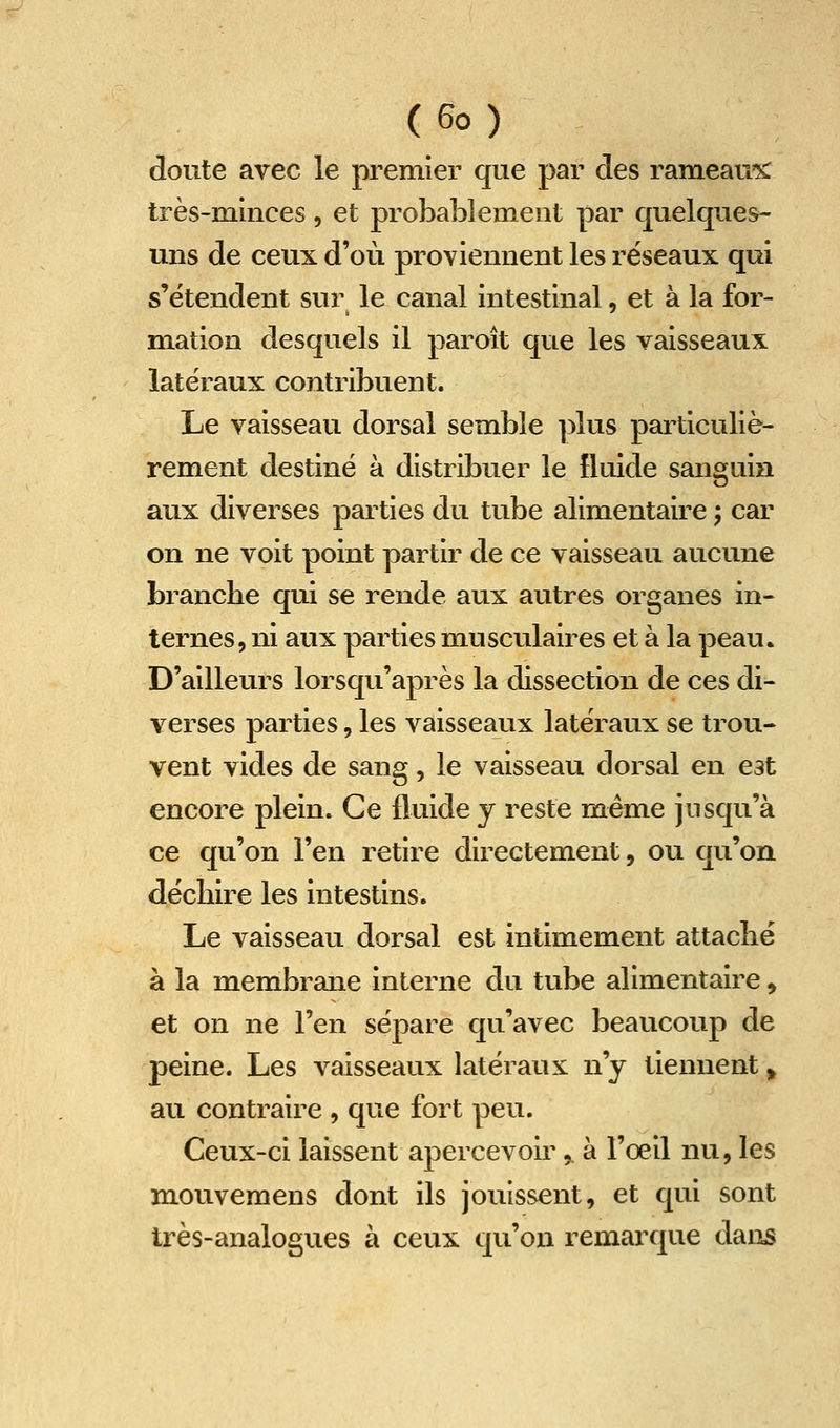 doute avec le premier que par des rameau'?^ très-minces, et probablement par quelques- uns de ceux d'où proviennent les réseaux qui s'étendent sur le canal intestinal, et à la for- mation desquels il paroît que les vaisseaux latéraux contribuent. Le vaisseau dorsal semble ])lus particuliè- rement destiné à distribuer le fluide sanguin aux diverses parties du tube alimentaire ; car on ne voit point partir de ce vaisseau aucune brancbe qui se rende aux autres organes in- ternes, ni aux parties musculaires et à la peau. D'ailleurs lorsqu'après la dissection de ces di- verses parties, les vaisseaux latéraux se trou- vent vides de sang, le vaisseau dorsal en est encore plein. Ce fluide y reste même jusqu'à ce qu'on l'en retire directement, ou qu'on décbire les intestins. Le vaisseau dorsal est intimement attacbé à la membrane interne du tube alimentaire, et on ne l'en sépare qu'avec beaucoup de peine. Les vaisseaux latéraux n'y tiennent 5^ au contraire , que fort peu. Ceux-ci laissent apercevoir,. à l'oeil nu, les mouveraens dont ils jouissent, et qui sont très-analogues à ceux qu'on remarque dans