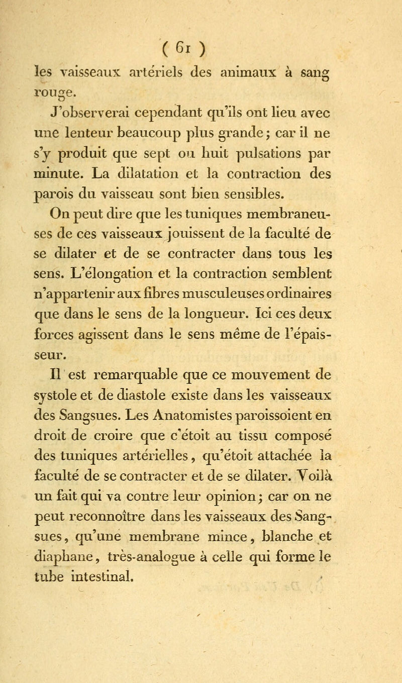 les vaisseaux artériels des animaux à sang rouge. J'observerai cependant qu'ils ont lieu avec une lenteur beaucoup plus grande ; car il ne s'y produit que sept ou huit pulsations par minute. La dilatation et la contraction des parois du vaisseau sont bien sensibles. On peut dire que les tuniques membraneu- ses de ces vaisseaux jouissent de la faculté de se dilater et de se contracter dans tous les sens. L'élongation et la contraction semblent n'appartenir aux fibres musculeuses ordinaires que dans le sens de la longueur. Ici ces deux forces agissent dans le sens même de l'épais- seur. Il est remarquable que ce mouvement de systole et de diastole existe dans les vaisseaux des Sangsues. Les Anatomistes paroissoient en droit de croire que c'étoit au tissu composé des tuniques artérielles, qu'étoit attachée la faculté de se contracter et de se dilater. Voilà un fait qui va contre leur opinion ; car on ne peut reconnoître dans les vaisseaux des Sang- sues , qu'une membrane mince, blanche et diaphane, très-analogue à celle qui forme le tube intestinal.