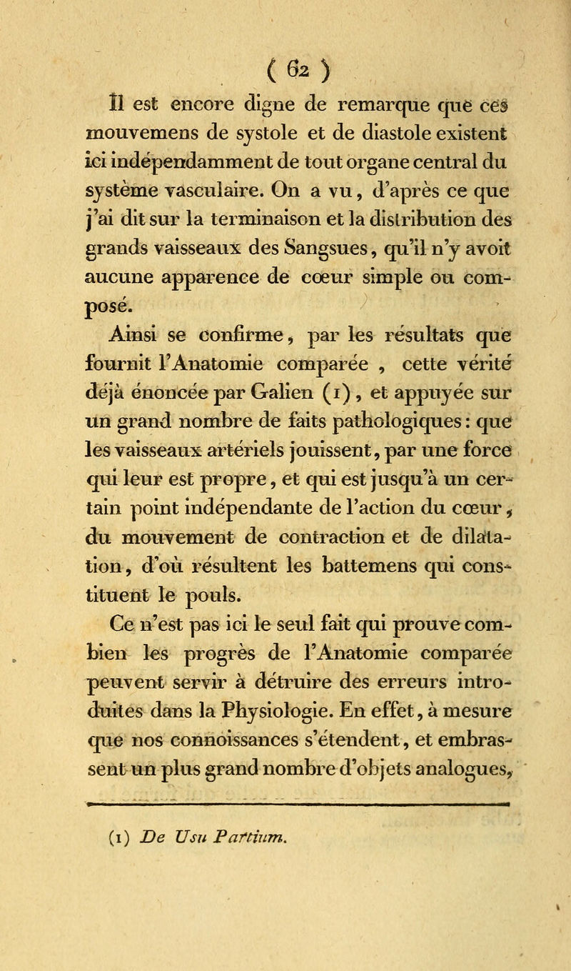 (Gz) Il est encore cligne de remarque que ces mouvemens de systole et de diastole existent iei indépendamment de tout organe central du système yasculaire. On a vu, d'après ce que j'ai dit sur la terminaison et la distribution des grands vaisseaux des Sangsues, qu'il n'y avoit aucune apparence de cœur simple ou com- posé. Ainsi se confirme j par les résultats que fournit l'Anatomie comparée , cette vérité déjà énoncée par Galien (i) , et appuyée sur un grand nombre de faits pathologiques : que les vaisseaux artériels jouissent, par une force qui leur est propre, et qui est jusqu'à un cer- tain point indépendante de l'action du cœur, du moiivement de contraction et de dilarta- tion, d'où résultent les battemens qui cons* tituent le pouls. Ce n'est pas ici le seul fait qui prouve com- bien les progrès de l'Anatomie comparée peuvent servir à détruire des erreurs intro- duites dans la Physiologie. En effet, à mesure que nos connoissances s'étendent, et embras- sent un plus grand nombre d'objets analogues, Pi I ■■——■ II» {i) De Usu Par mm.