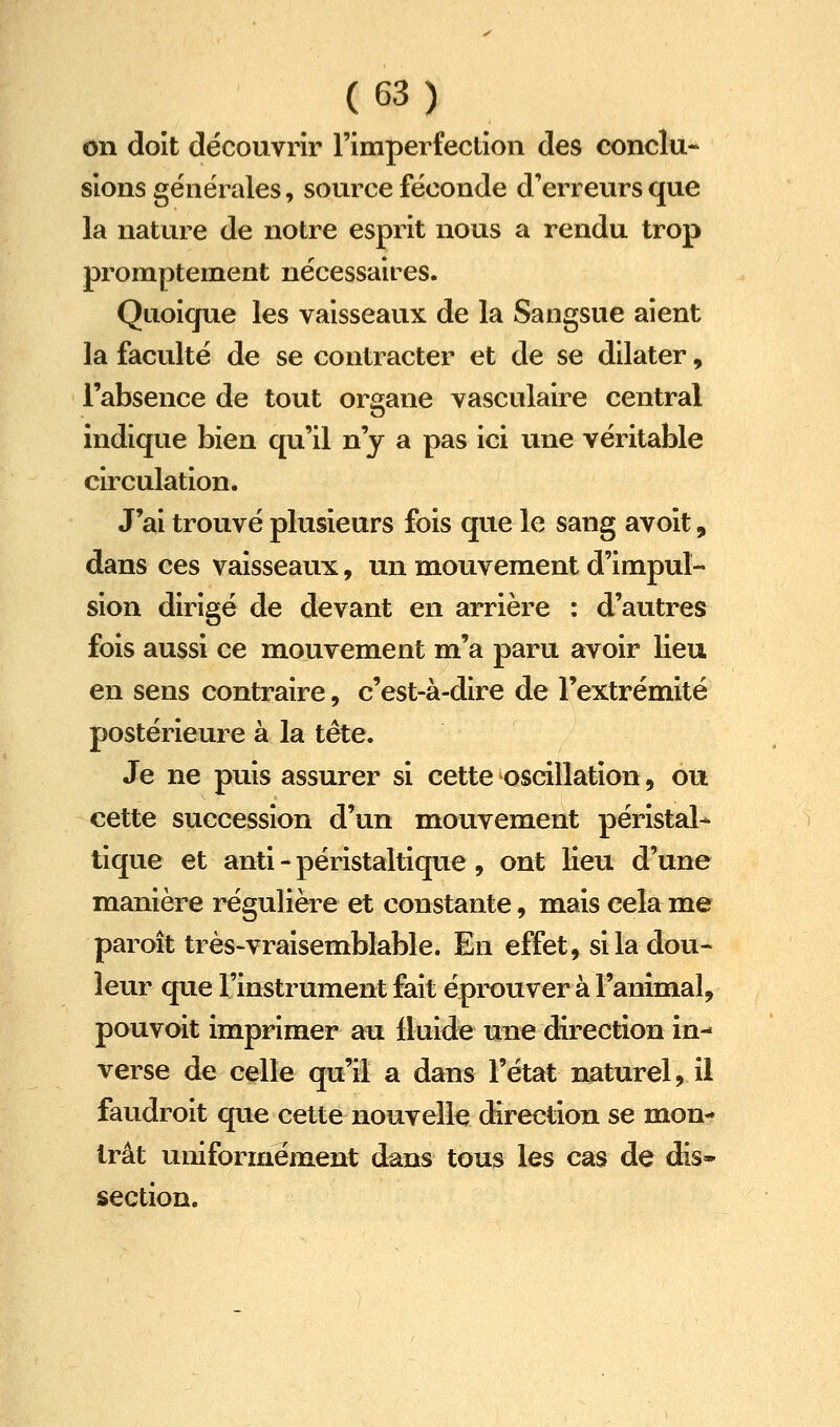 on doit découvrir l'imperfeclioii des conclu- sions générales, source féconde d'erreurs que la nature de notre esprit nous a rendu trop promptement nécessaires. Quoique les vaisseaux de la Sangsue aient la faculté de se contracter et de se dilater, l'absence de tout organe vasculaire central indique bien qu'il n'y a pas ici une véritable circulation. J'ai trouvé plusieurs fois que le sang avoit, dans ces vaisseaux, un mouvement d'impul- sion dirigé de devant en arrière : d'autres fois aussi ce mouvement m'a paru avoir lieu en sens contraire, c'est-à-dire de l'extrémité postérieure à la tête. Je ne puis assurer si cette oscillation, ou cette succession d'un mouvement péristal- tique et anti - péristaltique, ont Heu d'une manière régulière et constante, mais cela me paroît très-vraisemblable. En effet, si la dou- leur que l'instrument fait éprouver à l'animal, pouvoit imprimer au lluide une direction in- verse de celle qu'il a dans l'état naturel, il faudroit que cette nouvelle direction se mon- trât uniformément dans tous les cas de dis- section.