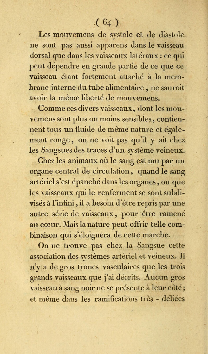Les mouvemens de systole et de diastole ne sont pas aussi apparens dans le vaisseau dorsal que dans les vaisseaux latéraux : ce qui peut dépendre en grande partie de ce que ce vaisseau étant fortement attaché à la mem- brane interne du tube alimentaire , ne saur oit avoir la même liberté de mouvemens. Comme ces divers vaisseaux, dont les mou- vemens sont plus ou moins sensibles, contien- nent tous un fluide de même nature et égale- ment rouge, on ne voit pas qu'il y ait chez les Sangsues des traces d'un système veineux. Chez les animaux où le sang est mu par un organe central de circulation, quand le sang artériel s'est épanché dans les organes, ou que les vaisseaux qui le renferment se sont subdi- visés à l'infini, il a besoin d'être repris par une autre série de vaisseaux, pour être ramené au cœur. Mais la nature peut offrir telle com- binaison qui s'éloignera de cette marche. On ne trouve pas chez la Sangsue cette association des systèmes artériel et veineux. Il n'y a de gros troncs vasculaires que les trois grands vaisseaux que j'ai décrits. Aucun gros vaisseau à sang noir ne se présente à leur côté ; et même dans les ramifications très - déliées