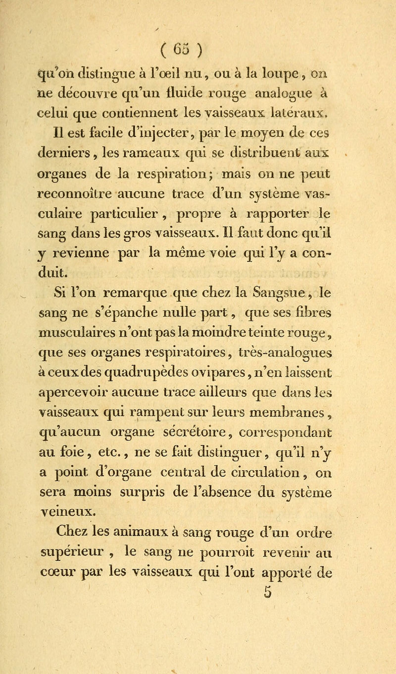 qu'on distingue à l'oeil nu, ou à la loupe, on ne découvre qu'un fluide rouge analogue à celui que contiennent les vaisseaux latéraux. Il est facile d'injecter, par le moyen de ces derniers, les rameaux qui se distribuent aux organes de la respiration ; mais on ne peut reconnoître aucune trace d'un système vas- culaire particulier , propre à rapporter le sang dans les gros vaisseaux. Il faut donc qu'il y revienne par la même voie qui l'y a con- duit. Si l'on remarque que chez la Sangsue, le sang ne s'ëpanche nulle part, que ses fibres musculaires n'ont pas la moindre teinte rouge, que ses organes respiratoires, très-analogues à ceux des quadrupèdes ovipares, n'en laissent apercevoir aucune trace ailleurs que dans les vaisseaux qui rampent sur leurs membranes, qu'aucun organe sëcrëtoire, correspondant au foie, etc., ne se fait distinguer, qu'il n'y a point d'organe central de circulation, on sera moins surpris de l'absence du système veineux. Chez les animaux à sang rouge d'un ordre supérieur , le sang ne pourroit revenir au cœur par les vaisseaux qui l'ont apporté de 5