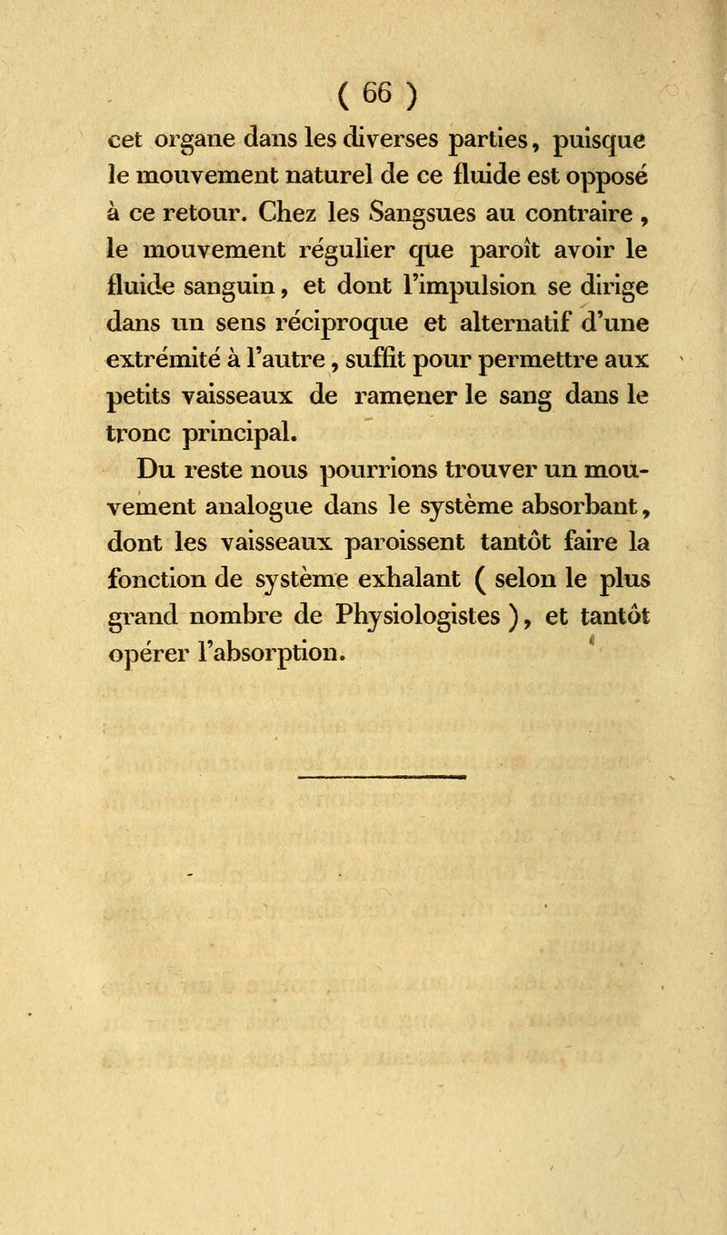 cet organe dans les diverses parties, puisque le mouvement naturel de ce fluide est opposé à ce retour. Chez les Sangsues au contraire , le mouvement régulier que paroît avoir le fluide sanguin, et dont l'impulsion se dirige dans un sens réciproque et alternatif d'une extrémité à l'autre, suffit pour permettre aux petits vaisseaux de ramener le sang dans le tronc principal. Du reste nous pourrions trouver un mou- vement analogue dans le système absorbant, dont les vaisseaux paroissent tantôt faire la fonction de système exhalant ( selon le plus grand nombre de Physiologistes ), et tantôt opérer l'absorption.