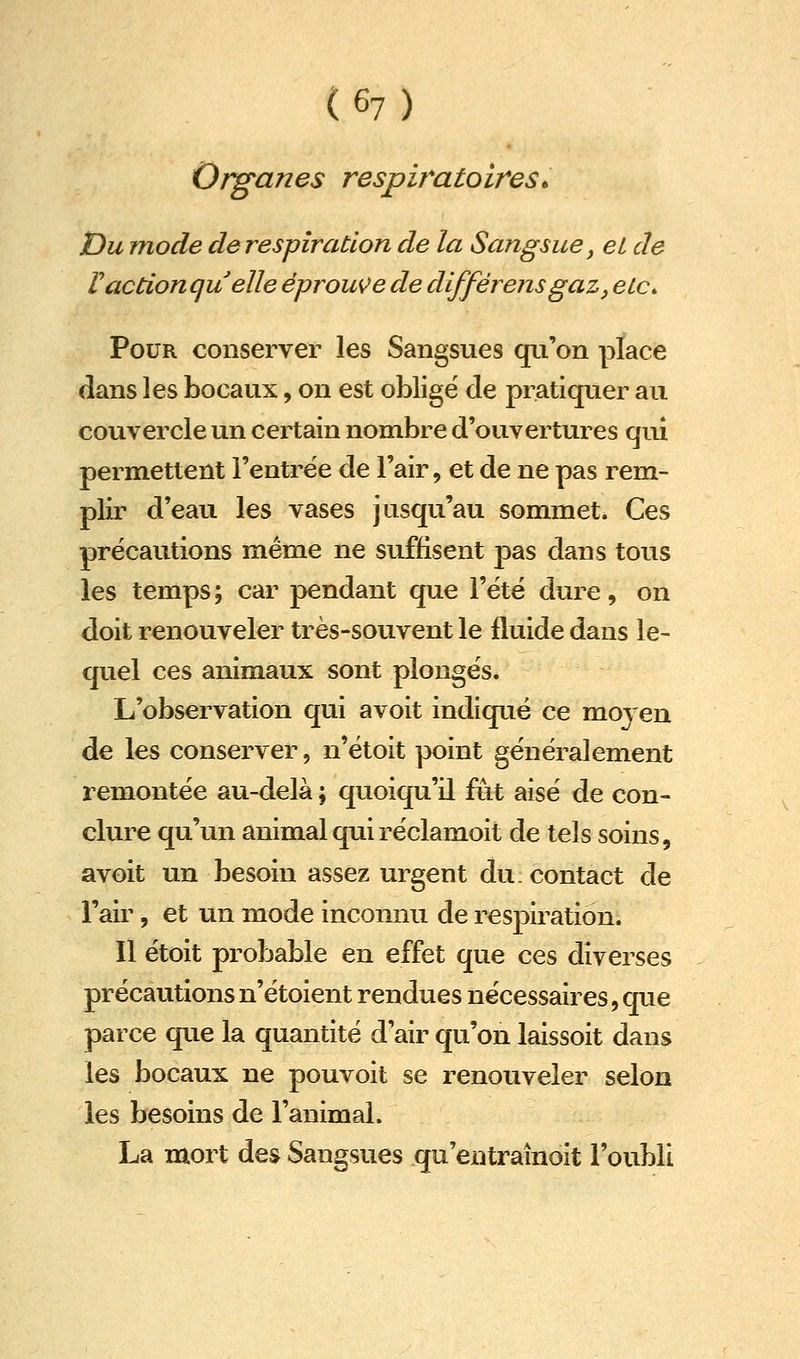 Organes respiratoires• Du mode de respiration de la Sangsue ^ eL de Vaction qu elle éprouve de différensgaz^ etc* Pour conserver les Sangsues qu'on place dans les bocaux, on est oblige de pratiquer au couvercle un certain nombre d'ouvertures qui permettent l'entrée de l'air, et de ne pas rem- plir d'eau les vases jusqu'au sommet. Ces précautions même ne suffisent pas dans tous les temps; car pendant que l'été dure, on doit renouveler très-souvent le fluide dans le- quel ces animaux sont plongés. L'observation qui avoit indiqué ce moyen de les conserver, n'étoit point généralement remontée au-delà ; quoiqu'il fût aisé de con- clure qu'un animal qui réclamoit de tels soins, avoit un besoin assez urgent du. contact de l'air, et un mode inconnu de respiration. Il étoit probable en effet que ces diverses précautions n'étoient rendues nécessaires,que parce que la quantité d'air qu'on laissoit dans les bocaux ne pouvoit se renouveler selon les besoins de l'animal. La mort des Sangsues qu'entraînoit l'oubli