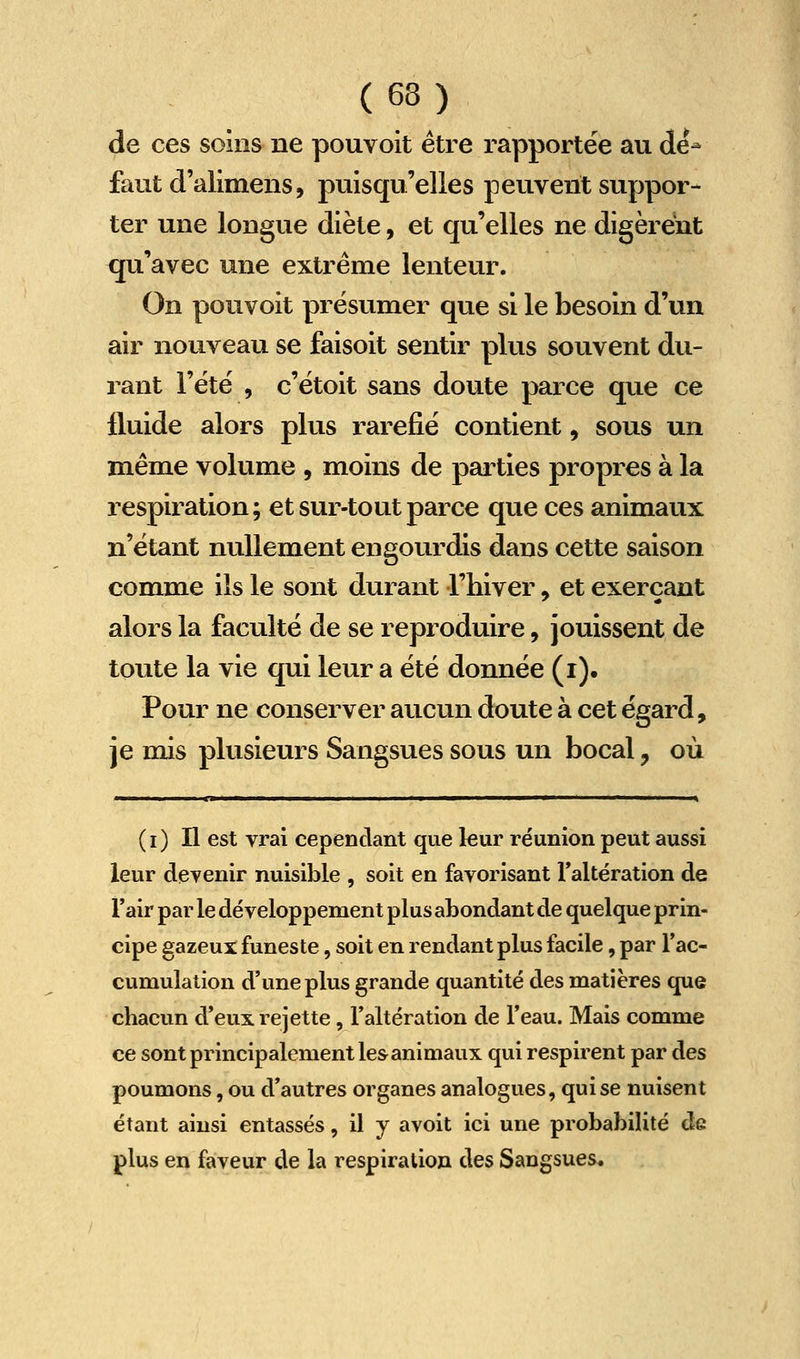 de ces soins ne pouvoit être rapportée au dé- faut d'alimens, puisqu'elles peuvent suppor- ter une longue diète, et qu'elles ne digèrent qu'avec une extrême lenteur. On pouvoit présumer que si le besoin d'un air nouveau se faisoit sentir plus souvent du- rant l'été , c'étoit sans doute parce que ce fluide alors plus raréfié contient, sous un même volume , moins de parties propres à la respiration; et sur-tout parce que ces animaux n'étant nullement engourdis dans cette saison comme ils le sont durant l'hiver, et exerçant alors la faculté de se reproduire, jouissent de toute la vie qui leur a été donnée (i). Pour ne conserver aucun doute à cet égard, je mis plusieurs Sangsues sous un bocal, où (i) Il est vrai cependant que leur réunion peut aussi leur devenir nuisible , soit en favorisant Taltération de l'air par le développement plus abondant de quelque prin- cipe gazeux funeste, soit en rendant plus facile, par Tac- cumulation d'une plus grande quantité des matières que chacun d'eux rejette, l'altération de l'eau. Mais comme ce sont principalement les animaux qui respirent par des poumons, ou d'autres organes analogues, qui se nuisent étant ainsi entassés, il y avoit ici une probabilité de plus en faveur de la respiration des Sangsues.