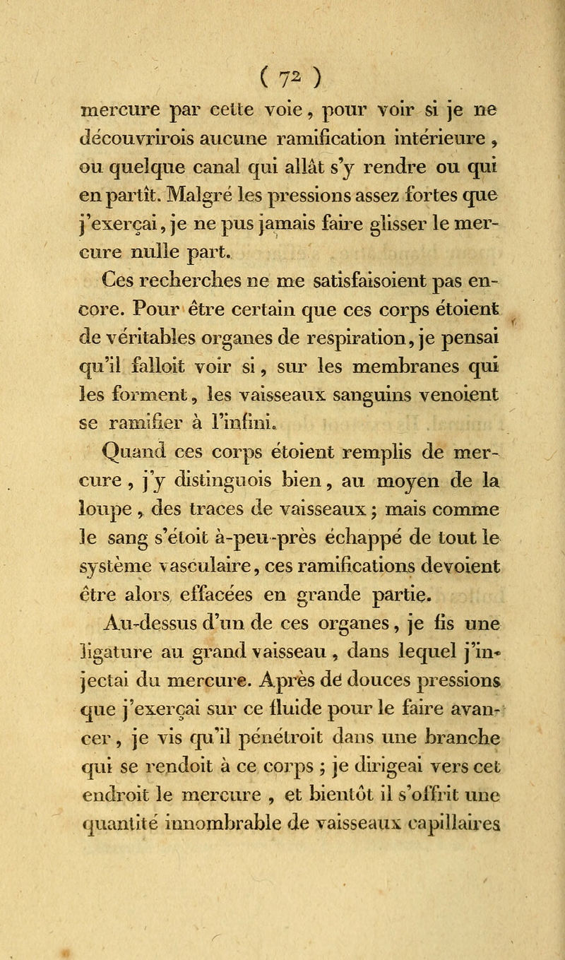 mercure par celte voie, pour voir si je ne découvrirois aucune ramification intérieure , ou quelque canal qui allât s'y rendre ou qui en partît. Malgré les pressions assez fortes que j'exerçai, je ne pus jamais faire glisser le mer- cure nulle part. Ces recherches ne me satisfaisoient pas en- core. Pour être certain que ces corps étoient de véritables organes de respiration, je pensai qu'il falloit voir si, sur les membranes qui les forment, les vaisseaux sanguins venolent se ramifier à l'infini. Quand ces corps étoient remplis de mer- cure , j j distinguois bien, au moyen de la loupe y des traces de vaisseaux -, m.ais comme le sang s'étoit à-peu-près échappé de tout le système vasculaire, ces ramifications dévoient être alors effacées en grande partie. Au-dessus d'un de ces organes, je fis une ligature au grand vaisseau, dans lequel j'in* jectai du mercure. Après dé douces pressions que j'exerçai sur ce fluide pour le faire avan- cer , je vis qu'il pénétroit dans une branche qui se reudoit à ce corps ; je dirigeai vers cet endroit le mercure , et bientôt il s'offrit une quantité innombrable de vaisseaux capillaires