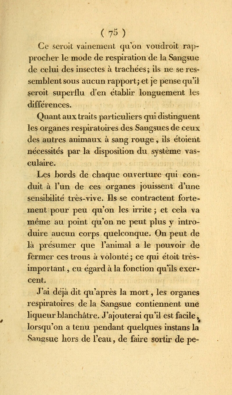Ce seroit vainement qu'on voudroit rap- procher le mode de respiration de la Sangsue de celui des insectes à trachées; ils ne se res- semblent sous aucun rapport; et je pense qu'il seroit superflu d'en établir longuement les différences. Quant aux traits particuliers qui distinguent les organes respiratoires des Sangsues de ceux des autres animaux à sang rouge, ils ëtoient nécessites par la disposition du système vas- culaire. Les bords de chaque ouverture qui con- duit à l'un de ces organes jouissent d'une sensibilité très-vive. Ils se contractent forte- ment pour peu qu'on les irrite ; et cela va même au point qu'on ne peut plus y intro- duire aucun corps quelconque. On peut de là présumer que l'animal a le pouvoir de fermer ces trous à volonté ; ce qui étoit très- important , eu égard à la fonction qu'ils exer- cent. J'ai déjà dit qu'après la mort, les organes respiratoires de la Sangsue contiennent une liqueur blanchâtre. J'ajouterai qu'il est facile, lorsqu'on a tenu pendant quelques instans la Sangsue hors de l'eau, de faire sortir de pe-