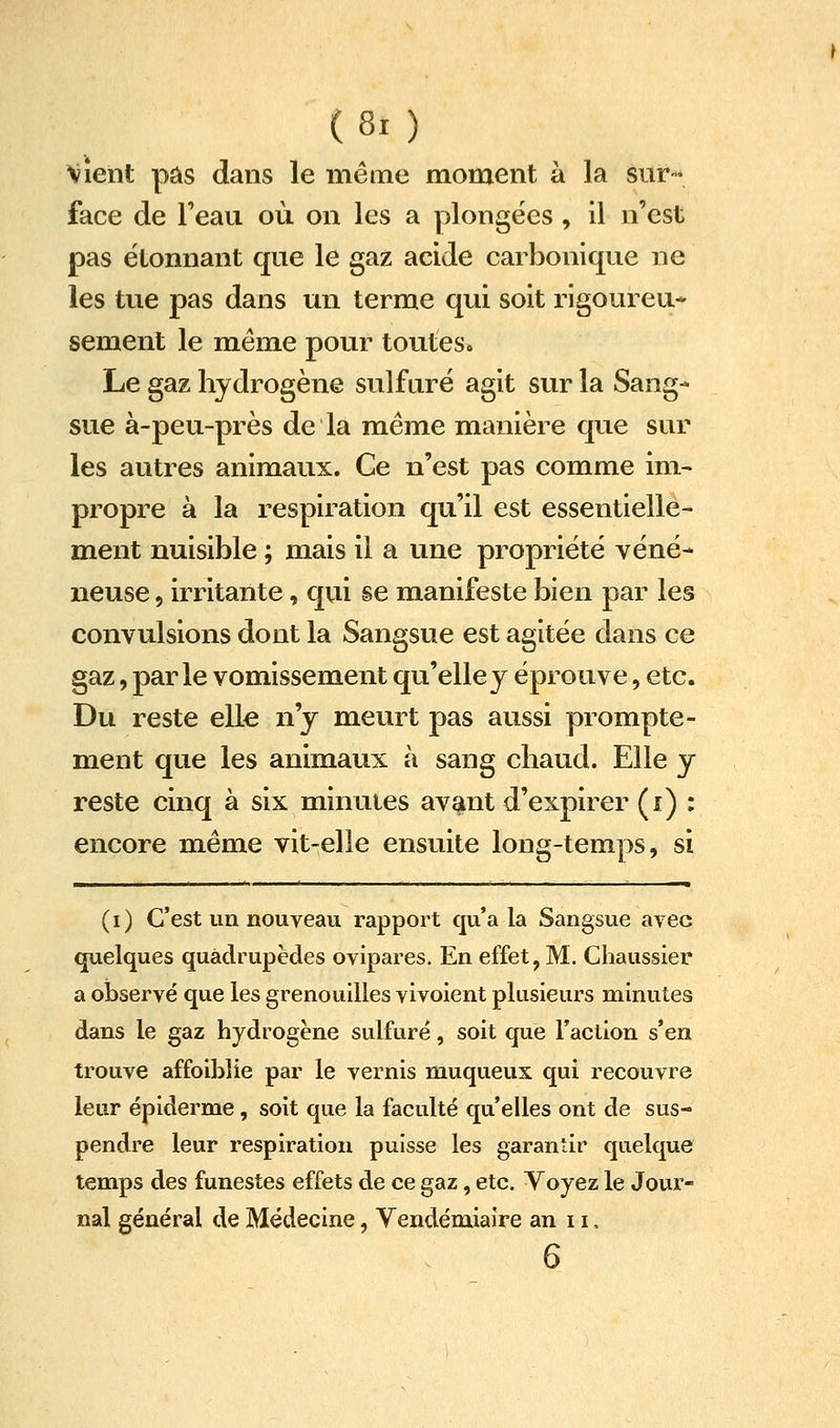 Vient pas dans le même moment à la sur- face de l'eau où on les a plongées , il n'est pas étonnant que le gaz acide carbonique ne les tue pas dans un terme qui soit rigoureu* sèment le même pour toutes* Le gaz hydrogène sulfuré agit sur la Sang- sue à-peu-près de la même manière que sur les autres animaux. Ce n'est pas comme im- propre à la respiration qu'il est essentielle- ment nuisible ; mais il a une propriété véné- neuse , irritante, qui se manifeste bien par les convulsions dont la Sangsue est agitée dans ce gaz, parle vomissement qu'elle y éprouve, etc. Du reste elle n'y meurt pas aussi prompte- ment que les animaux à sang chaud. Elle y reste cinq à six minutes avant d'expirer (i) : encore même vit-elle ensuite long-temps, si (i) C'est un nouveau rapport cp'a la Sangsue avec quelques quadrupèdes ovipares. En effet, M. Cliaussier a oi)servé que les grenouilles vivoient plusieurs minutes dans le gaz hydrogène sulfuré, soit que Faction s'en trouve affoiblie par le vernis muqueux qui recouvre leur épiderme, soit que la faculté qu'elles ont de sus- pendre leur respiration puisse les garantir quelque temps des funestes effets de ce gaz, etc. Voyez le Jour- nal général de Médecine, Vendémiaire an 11, 6