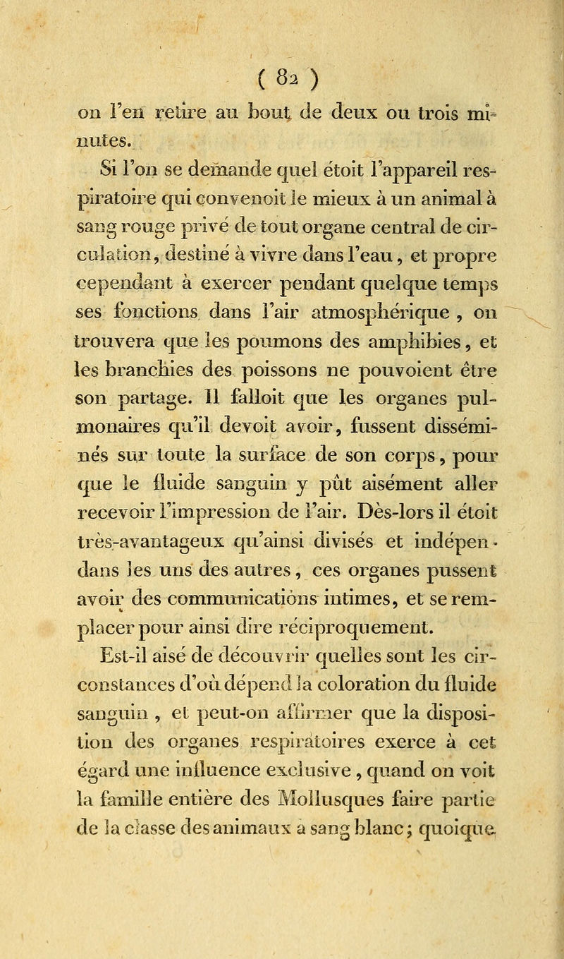 on l'en retire au bout de deux ou trois mi- nutes. Si Fou se demande quel ëtoit l'appareil res- piratoire qui Gonvenoit le mieux à un animal à sang rouge privé de tout organe central de cir- culation, destine à vivre dans l'eau, et propre cependant à exercer pendant quelque temps ses fonctions dans l'air atmosphérique , on trouvera que les poumons des amphibies, et les brancbies des poissons ne pouvoient être son partage. Il falloit que les organes pul- monaires qu'il de voit avoir, fussent dissémi- nés sur toute la surface de son corps, pour que le fluide sanguin y pût aisément aller recevoir l'impression de l'air. Dès-lors il étoit très-avantageux qu'ainsi divisés et indépen- dans les uns des autres, ces organes pussent avoir des commmiicatiôns intimes, et se rem- placer pour ainsi dire réciproquement. Est-il aisé de découvrir quelles sont les cir- constances d'où dépend la coloration du fluide sanguin , et peut-on aftirmer que la disposi- tion des organes respiratoires exerce à cet égard une influence exclusive , quand on voit la famille entière des Mollusques faire partie de la classe des animaux a sang blanc; quoique