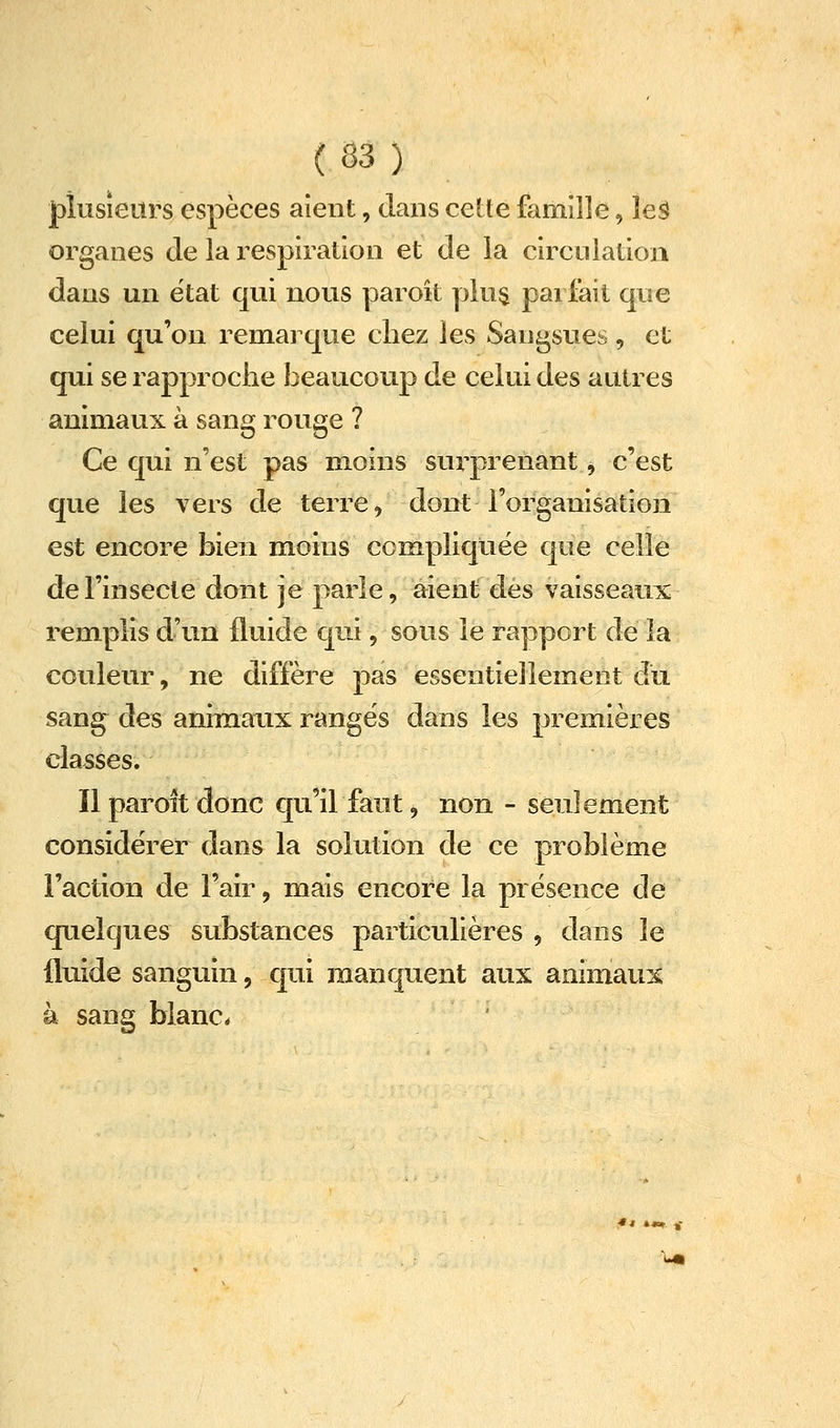 |)îusieiîrs espèces aient, dans cette famille, leê organes de la respiration et de la circnlation dans un ëtat qui nous paroît yjlu$ parfait que celui qu'on remarque chez les Sangsues, et qui se rapproche beaucoup de celui des autres animaux à sang rouge ? Ce qui n'est pas moins surprenant, c'est que les vers de terre, dont l'organisation est encore bien mioius compliquée que celle de l'insecte dont je parle, aient eles vaisseaux remplis d'un fluide qui, sous le rapport de la couleur, ne diffère pas essentiellement du sang des animaux ranges dans les premières classes. ïlparoitdonc qu'il faut, non - seulement considérer dans la solution de ce problème Faction de l'air, mais encore la présence de quelques substances particulières , dans le fluide sanguin, qui manquent aux animaux à sang blanc.
