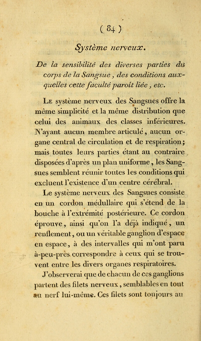 Système îierveux. De la sensibilité des diverses parties dit corps de la Sangsue, des conditions aux- quelles cette faculté paroit liée, etc. Le système nerveux des Sangsues offre la même simplicité et la même distribution que celui des animaux des classes inférieures. N'ayant aucun membre articulé, aucun or- gane central de circulation et de respiration ; mais toutes leurs parties étant au contraire disposées d'après un plan uniforme, les Sang- sues semblent réunir toutes les conditions qui excluent l'existence d'un centre cérébral. Le système nerveux des Sangsues consiste en un cordon médullaire qui s'étend de la bouclie à l'extrémité postérieure. Ce cordon éprouve, ainsi qu'on l'a déjà indiqué, un renflement, ou un véritable ganglion d'espace en espace, à des intervalles qui m'ont paru à-peu-près. correspondre à ceux qui se trou- vent entre les divers organes respiratoires. J'observerai que de chacun de ces ganglions partent des filets nerveux, semblables en tout au nerf lui-même. Ces filets sont toujours au