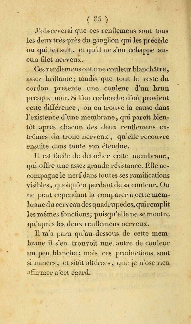 J'observerai que ces rentlemens sont tous les deux très-près du ganglion qui les précède ou qui lei suit, et qu'il ne s'en échappe au- cun filet nerveux. Ces renflemeus ont une couleiu^ blanchâtre, assez brillante ; tandis que tout le reste du cordon présente une couleur d'un brun presque noir. Si l'on recherche d'où provient cette différence , on en trouve la cause dans l'existence d'une membrane, qui paroît bien- tôt après chacun des deux renllemens ex- trêmes clu tronc nerveux , qu'elle recouvre ensuite dans toute son étendue. Il est facile de détacher cette membrane, qui offre une assez grande résistance. Elle ac- compagne le nerf dans toutes ses ramifications visibles, quoiqu'en perdant de sa couleur. On ne peut cependant la comparei^ à cette mem- brane du cerveau des quadrupèdes, C[ui remplit les mêmes fonctions; puisqu'elle ne se montre qu'après les deux renllemens nerveux. Il m'a paru qu'au-dessous de cette mem- brane il s'en trouvoit une autre de couleur un peu blanche ; mais ces productions sont si minces, et sitôt altérées, que je n'ose rien affirmer à cet égard.