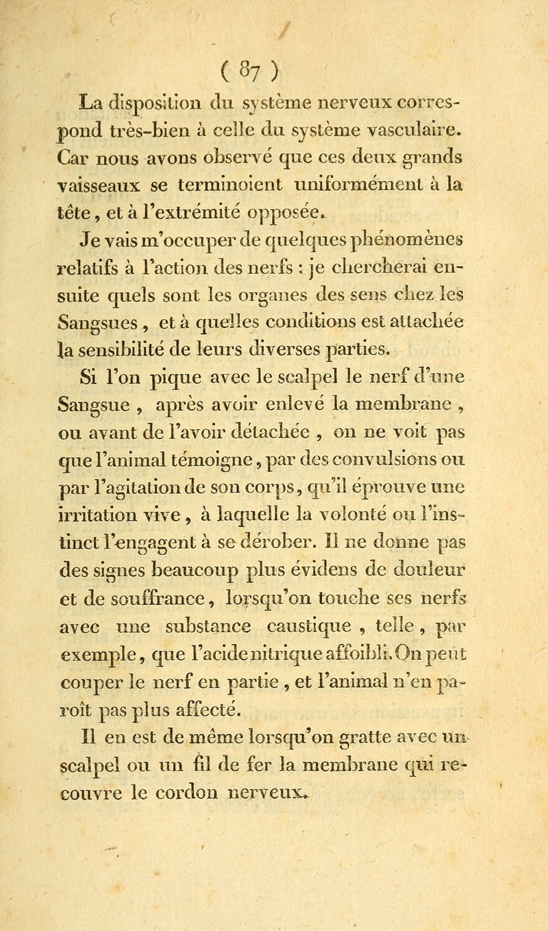 La disposition du système nerveux corres- pond très-bien à celle du système vasculaire. Car nous avons observé que ces deux grands vaisseaux se terminoient uniformément à la tête, et à l'extrémité opposée. Je vais m'occuper de quelques phénomènes relatifs à Faction des nerfs : je cliercherai en- suite quels sont les organes des sens chez les Sangsues , et à quelles conditians est attachée la sensibilité de leurs diverses parties. Si l'on pique avec le scalpel le nerf d'une Sangsue , après avoir enlevé la membrane , ou avant de l'avoir détachée , on ne voit pas que l'animal témoigne, par des convulsions ou par l'agitation de son corps, qu'il éprouve une irritation vive , à laquelle la volonté ou l'ins- tinct rengagent à se dérober. ïl ne donne pas des signes beaucoup plus évidens de douleur et de souffrance, lorsqu'on touche ses nerfs avec une substance caustique , telle , par exemple, que l'acide nitrique affoibli. On peut couper le nerf en partie , et l'animal n'en pa- roît pas plus affecté. Il en est de même lorsqu'on gratte avec un scalpel ou un fil de fer la membrane qui re- couvre le cordon nerveux.